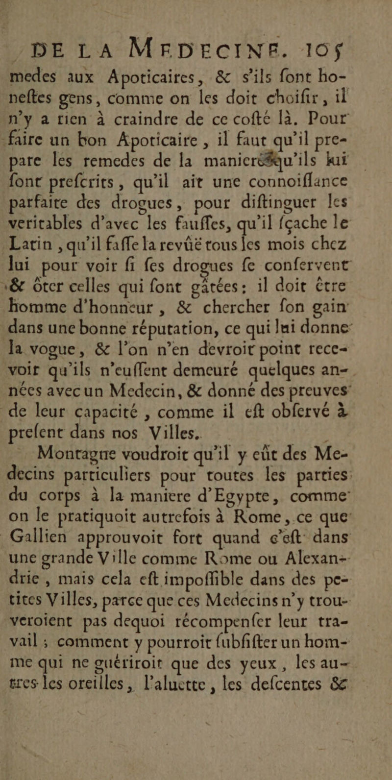 medes aux Apoticaires, & s'ils font ho- neftes gens, comme on les doit choifir, il n’y a rien à craindre de ce cofté là. Pour faire un bon Apoticaire , il faut qu’il pre- pare les remedes de la manicréfu'ils kuï font prefcrits, qu’il ait une connoiflance parfaite des drogues, pour diftinguer Îles veritables d'avec les fauffes, qu’il fçache le Latin , qu'il faffe la revüë tous fes mois chez lui pour voir fi fes drogues fe confervent 1& Otcr celles qui font gâtées: il doit être homme d'honneur , & chercher fon gain dans une bonne réputation, ce qui lui donne: la vogue, & l’on n’en devroir point rece- voir qu’ils n’euffent demeuré quelques an- nées avecun Medecin, & donné des preuves’ de leur capacité , comme il eft obfervé à prelent dans nos Villes. HER Montagne voudroit qu'il y eut des Me- decins particuliers pour toutes les parties: du corps à la maniere d'Egypte, comme on le pratiquoit autrefois à Rome ,.ce que: Gallien approuvoit fort quand e’eft dans une grande Ville comme Rome ou Alexan- drie , mais cela eft impoffible dans des pe- tites Villes, parce que ces Medecins n’y trou- veroient pas dequoi récompenfer leur tra- vail ; comment y pourroit fubffter un hom- me qui ne guériroit que des yeux, les au- tres les oreilles, l’aluette , les defcentes &