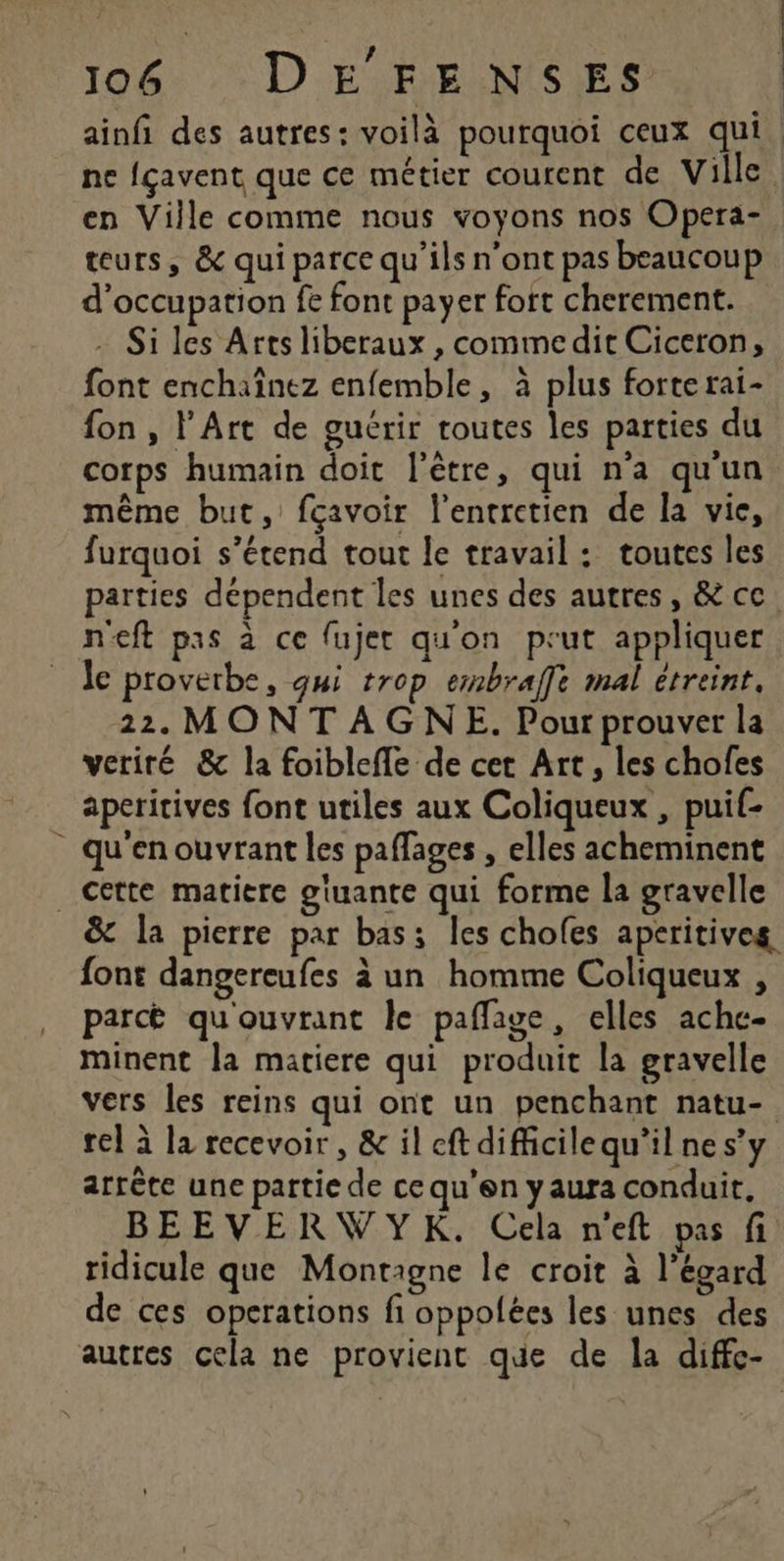 106: DE FELNISES ne {çavent que ce métier courent de Ville en Ville comme nous voyons nos Opera- teurs, & qui parce qu’ils n'ont pas beaucoup d'occupation fe font payer fort cherement. - Si les Artsliberaux , commedit Ciceron, font enchaînez enfemble, à plus forterai- fon, l'Art de guérir toutes les parties du corps humain doit l'être, qui n’a qu'un même but, fçavoir l'entretien de la vie, furquoi s’étend tout le travail: toutes les parties dépendent les unes des autres, & cc. n'eft pas à ce fujet qu'on prut appliquer le proverbe, qui trop embraffe mal étreint. 22. MONT AGNE. Pour prouver la veriré & la foiblefle de cet Art, les chofes aperitives font utiles aux Coliqueux , puif- qu'en ouvrant les paffages , elles acheminent Cette matiere gluante qui forme la gravelle & la pierre par bas: les chofes aperitives font dangereufes à un homme Coliqueux , parct qu'ouvrant le paflage, elles achc- minent la matiere qui produit la gravelle vers les reins qui ont un penchant natu- rel à la recevoir, & il ft difficilequ’il ne s’y arrête une partie de ce qu’en yaura conduit, BEEVERVWYK. Cela n'eft pas fi ridicule que Montagne le croit à l'égard de ces operations fi oppolées les unes des |