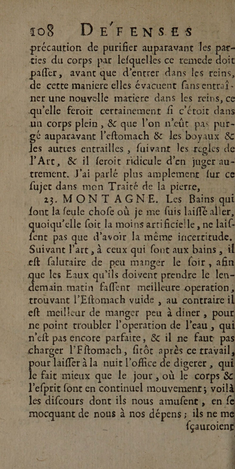 précaution de purifier auparavant Îes par- ties du corps par lefquelles ce remede doit paller, avant que d'entrer dans les reins, de cette maniere elles évacuent fansentrat- ner une nouvelle matiere dans les reins, ce qu’elle feroit certainement fi c’étoit dans un corps plein, &amp; que l’on n'eüt pas pur- ge auparavant l’eftomach &amp; les boyaux &amp; les auttes entrailles , fuivant les regles de PArc, &amp; il feroit ridicule d'en juger au- trement. J'ai parlé plus amplement {ur ce fujet dans men Traité de la pierre, : 23 MONT AGNE. Les Bains qui {ont la feule chofe où je me fuis laiffé aller, AHotqr ele foic la moins artificielle , ne lai(- ent pas que d’avoir la même incertitude. Suivant l’art, à ceux qui font aux bains , tf eft faluraire de peu manger le foir, afin que les Eaux qu'ils doivent prendre le len- demain matin faflenr meilleure operation, trouvant l’Effomach vuide , au contraire il eft meilleur de manger peu à diner , pour ne point troubler l’operation de l’eau , qui n'eft pas encore parfaite, &amp; il ne faut pas charger l'Fftomach, fitôt après ce travail, pour laiffer à la nuit l'office de digerer , qui Je fait mieux que le jour , où le corps &amp; l'efprit font en continuel mouvement; voilà les difcours dont ils nous amufent,, en fe mocquant de nous à nos dépens ; ils ne me | fçauroieng