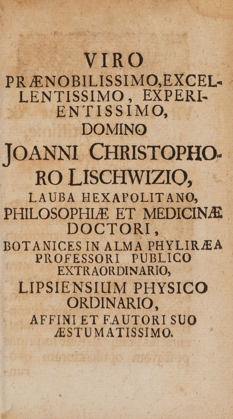 Dh. ouioe LEARNED TEILT man 1 PRJENOBILISSIMO,EXCEL- ; LENTISSIMO, EXPERI- S OSENTISSIMO, ^oc DOMINO JOANNI CHRISTOPHO. RO LISCHWIZIO, - . LAUBA HEXAPOLITANO, PHILOSOPHLE ET MEDICINE | DOCTORÍ, BOTANICES IN ALMA PHYLIRJEA PROFESSORI PUBLICO . EXTRAORDINARIO, - —. LIPSIENSIUM PHYSICO 5 4UQORDINARIO, .— AFFINIET FAUTORISUO —. &amp;STUMATISSIMO.