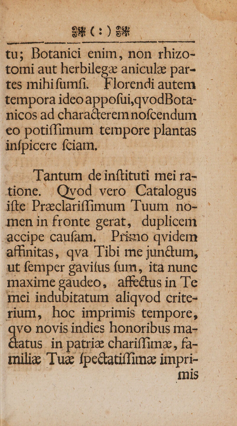 $8 (:) $8 Y ; ; tu; Dotanici enim, non rhizo- tomi aut herbilegz aniculaé par- tes mihifumfi.- Ae ota tempora ideoappofui,qvodBota- nicos ad charaderemnofcendum - .€o potiffimum tempore plantas infpicere fciam. UOREET Y —- Tantum deinftituti mei ra- tione. Qvod vero Catalogus qmnen in fronte gerat, duplicem - accipe caufam, — Primo qvidem affinitas, qva Tibi me junctum, ut femper gavifus fum, ità nunc maxime gaudeo, affe&amp;us in Te mei indubitatum aliqvod crite-- rium, hoc imprimis tempore, vo novis indies honoribus ma- atus in patria charifTimz, fa- miliz Tua fpecatiffima impri- mis