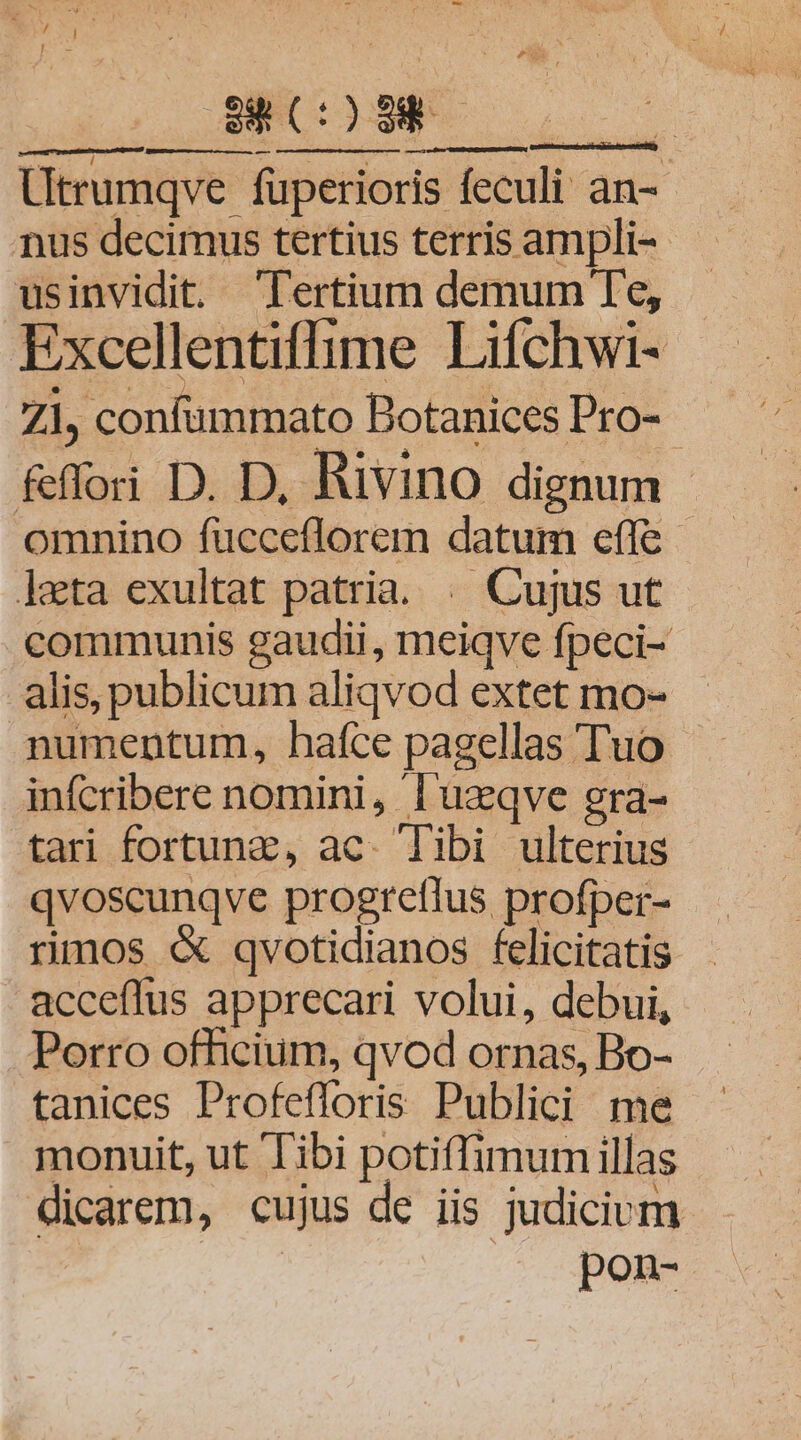 ora AP LLL Utrumqve- fuperioris feculi an- nus decimus tertius terris ampli-- usinvidit. Tertium demum Te, Excellentiffime Lifchwi- Z1, confummato Dotanices Pro- &amp;flori D. D, Rivino dignum - omnino fucceflorem datum effe lata exultat patria. . Cujus ut communis gaudii, meiqve fpeci- alis, publicum aliqvod extet mo- numentum, haíce pagellas Tuo infcribere nomini, l'uzqve gra- tari fortuna, ac. Tibi ulterius qvoscunqve progreflus profper- rios « qvotidianos felicitatis acceflus apprecari volui, debui, Porro officium, qvod ornas, Bo- tanices Profefloris Publici me monuit, ut Tibi potiffimum illas dicarem, cujus de iis judicium pon-