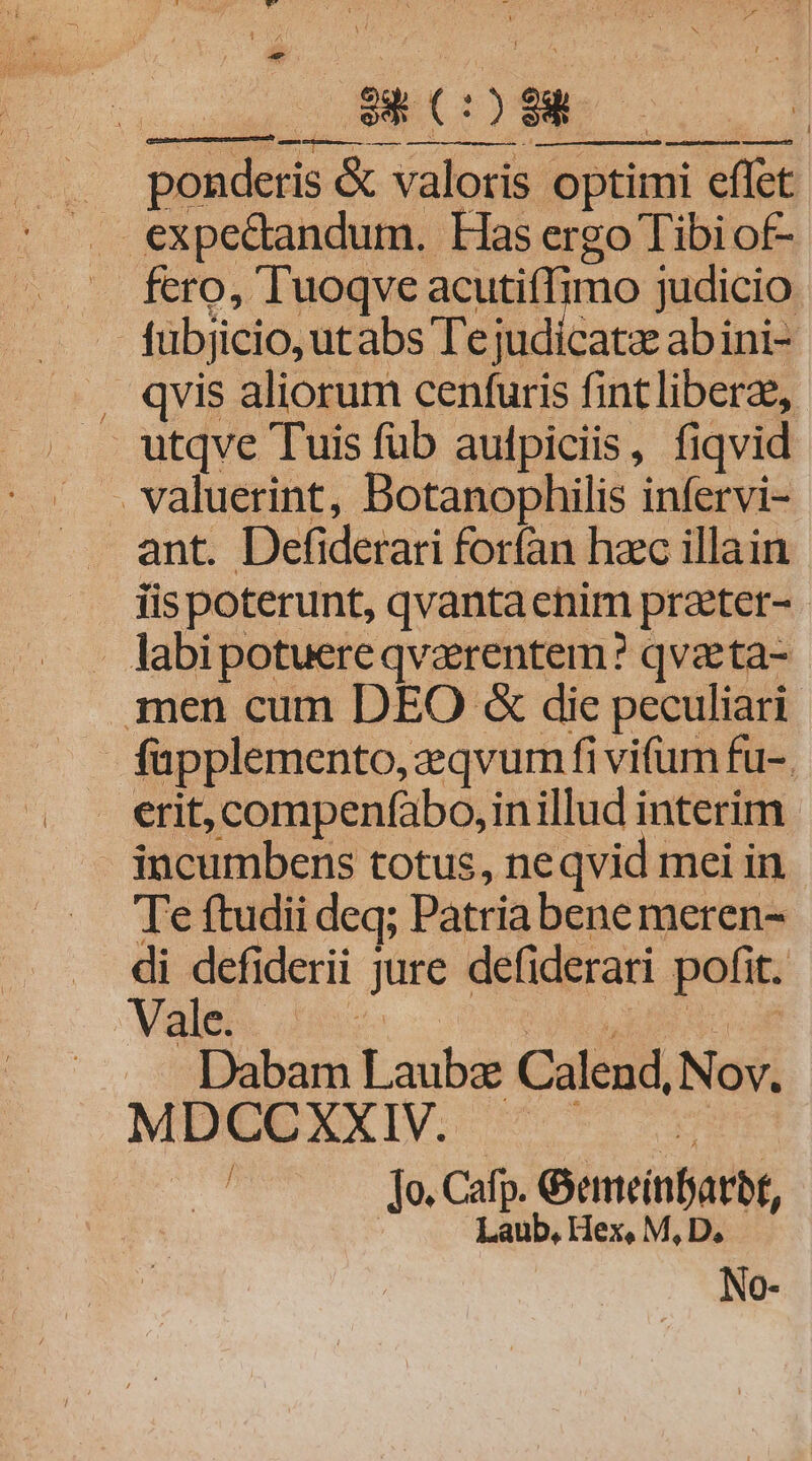 9i COO B pd TEES — M Ó—PÓ 00 *y ponderis &amp; valoris optimi effet — fero, Tuoqve acutifTimo judicio . fübjicio, utabs Te judicatz abini- . qvis aliorum cenfuris fintliberz, utqve Tuis fub aulpiciis, fiqvid ant. Defiderari forfan hzc illain iispoterunt, qvantaenim prater- labipotuereqvarentem? qvaeta- .men cum DEO &amp; die peculiari . fapplemento, qvum fi vifum fu-. erit, compenfabo,inillud interim - incumbens totus, neqvid mei in . Teftudii deq; Patriabene meren- . di defiderii jure defiderari pofit. Vals. ds c OCOMLLEBUE o d — Dabam Laubz Calend, Nov. MDUCUXXIV. 7 vx | Jo, Cafp. &amp;emeinbarbt, Laub, Hex, M, D, No-