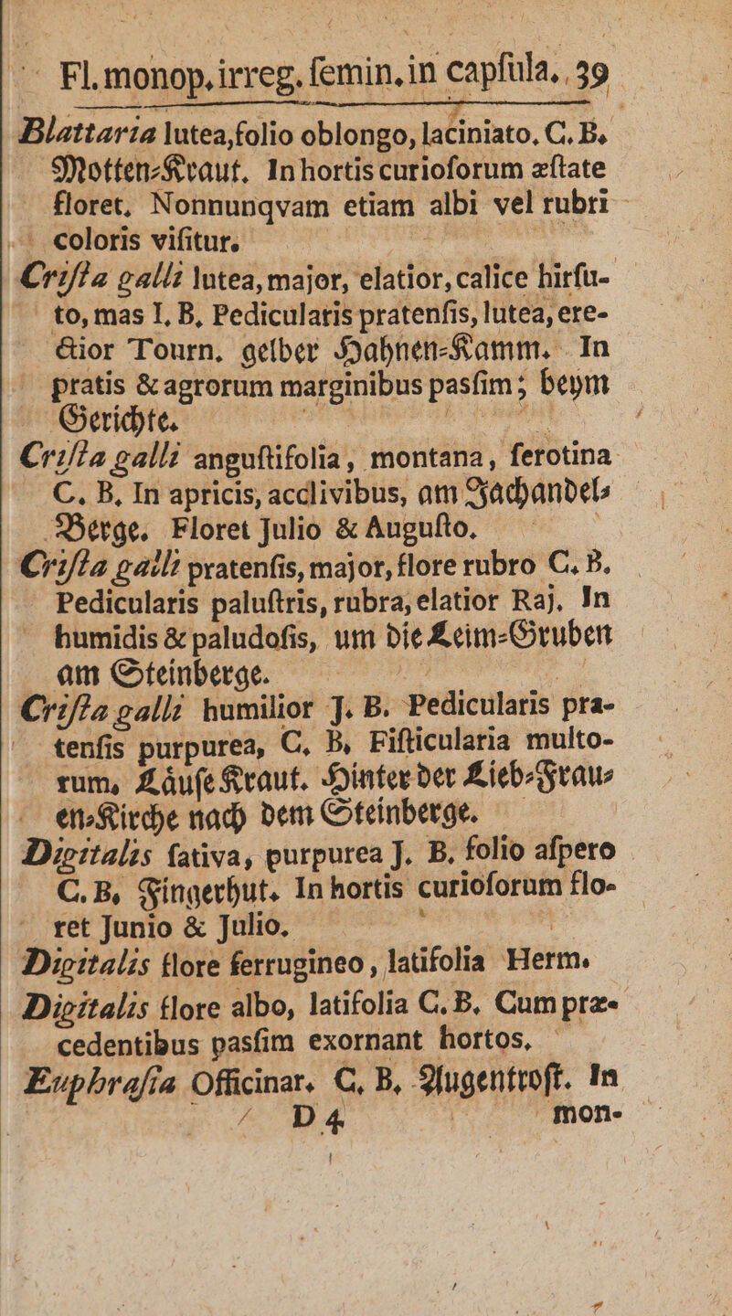 Blattarta lutea,folio oblongo, laciniato, C. B, Smottenz$evaut, Inhortiscurioforum zftate floret, Nonnunqvam etiam albi vel rubti - - coloris vifitur. | | iip n Crif?2 galli Yutea, major, elatior, calice hitfu- — to, mas I, B, Pediculatis pratenfis, lutea, ere- ior Tourn, gelber J3abnen-Sramm. | In | pratis &amp;agrorum marginibus pasfim ; bem Lb atr 13298 OR MAR ADAM eh Cri/la galli anguftifolia, montana, ferotina- C. B, In apricis, acclivibus, ati 9jadyanbel .SBerge. Floret Julio &amp; Augufto. | C:fl2 galli pratenfis, major, flore rubro C. B. Pedicularis paluftris, rubra, elatior Raj, In humidis &amp; paludofis, utn bie Écm-Gruben am GCfenbetge. — — 55 — E Crif?2 galli humilior J. B. Pedicularis pra- tenfis purpurea, C. B, Fifticularia multo- rum, £áufe vaut. -Jointer ber Éiebiraw enoSird)e nad) bem Coteinberge. — Dieitalis fativa, purpurea J. B. folio afpero - C.B, Síngerbut. In hortis curioforum flo- ret Junio &amp; Julio. : DDipe:talis tlore ferrugineo, latifolia Herm. Dieitalis tlore albo, latifolia C. B, Cumpra«- cedentibus pasfim exornant hortos, Euphbrafía Officinar. C, B, 9fugentroft. In | do A E | mon- I