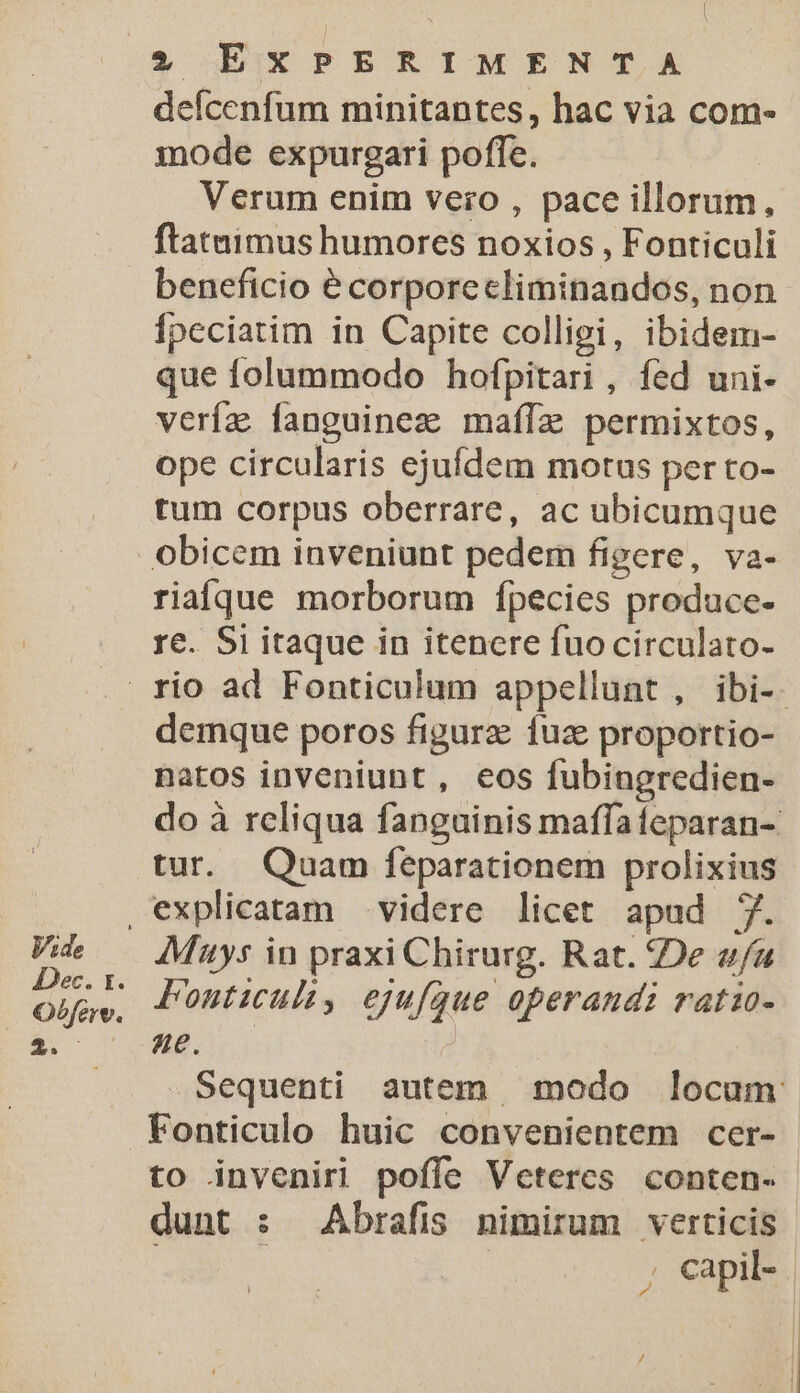 defcenfum minitantes, hac via com- mode expurgari poffe. Verum enim vero , pace illorum, flatuimus humores noxios , Fonticuli beneficio e corporecliminandos, non Ípeciatim in Capite colligi, ibidem- que folummodo hofpitari , fed uni- veríz fanguinez mafífae permixtos, ope circularis ejufdem motus per to- tum corpus oberrare, ac ubicumque obicem inveniunt pedem figere, va- riaíque morborum fpecies produce- re. Si itaque in itenere fuocirculato- rio ad Fonticulum appellunt , ibi-. demque poros figurz fuz proportio- natos inveniunt, eos fubingredien- do à rcliqua fanguinis maffafeparan- tur. Quam feparationem prolixius ,explicatam videre licet apud 7. ER AMtys in praxi Chirurg. Rat. De afa | tns Fouticult, ejufque operandi ratio- $. H8. | .. Sequenti autem modo locum Fonticulo huic convenientem cer- to inveniri poffe Veteres conten- dunt : Abrafis nimirum verticis i ; capil- |