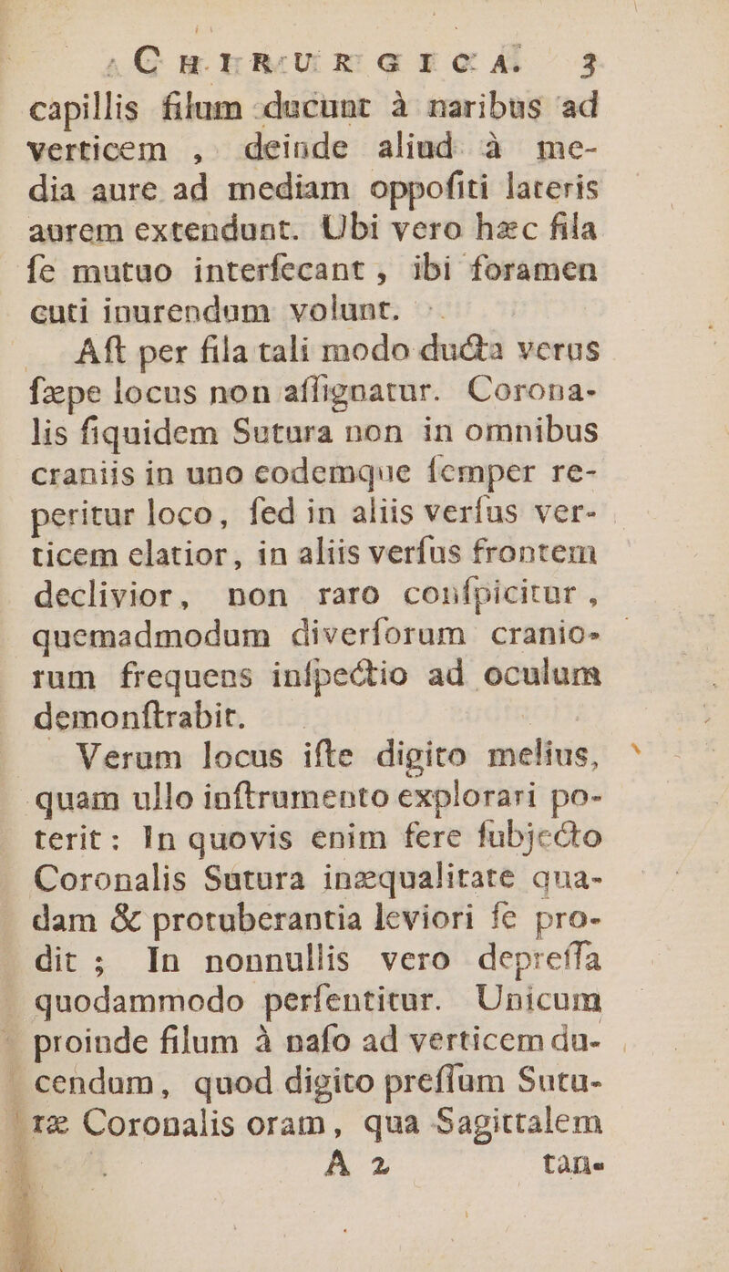 capillis filum -ducunt à naribus ad verticem , deinde aliud. à me- dia aure ad mediam oppofiti lateris aurem extendunt. Ubi vero hzc fila fe mutuo interfecant , ibi foramen cuti inurendum volunt. | — —. Aft per fila tali modo du&amp;a verus fxpe locus non aflignatur. Corona- lis fiquidem Sutura non in omnibus craniis in uno codemque Ícmper re- peritur loco, fed in aliis verfus ver- . ticem elatior, in aliis verfus frontem declivior, non raro confpicitur , quemadmodum diverforum cranio- rum frequens infpectio ad oculum demonftrabit. Verum locus ifte digito melius, quam ullo inftrumento explorari po- terit: In quovis enim fere fubjecto Coronalis Satura inzqualitate qua- dam &amp; protuberantia leviori fe pro- dit ; In nonnullis vero deprefífa quodammodo perfentitur. Unicum - proinde filum à nafo ad verticem du- . cendum, quod digito prefíum Sutu- brz Coronalis oram, qua Sagittalem i A 2 tàn.