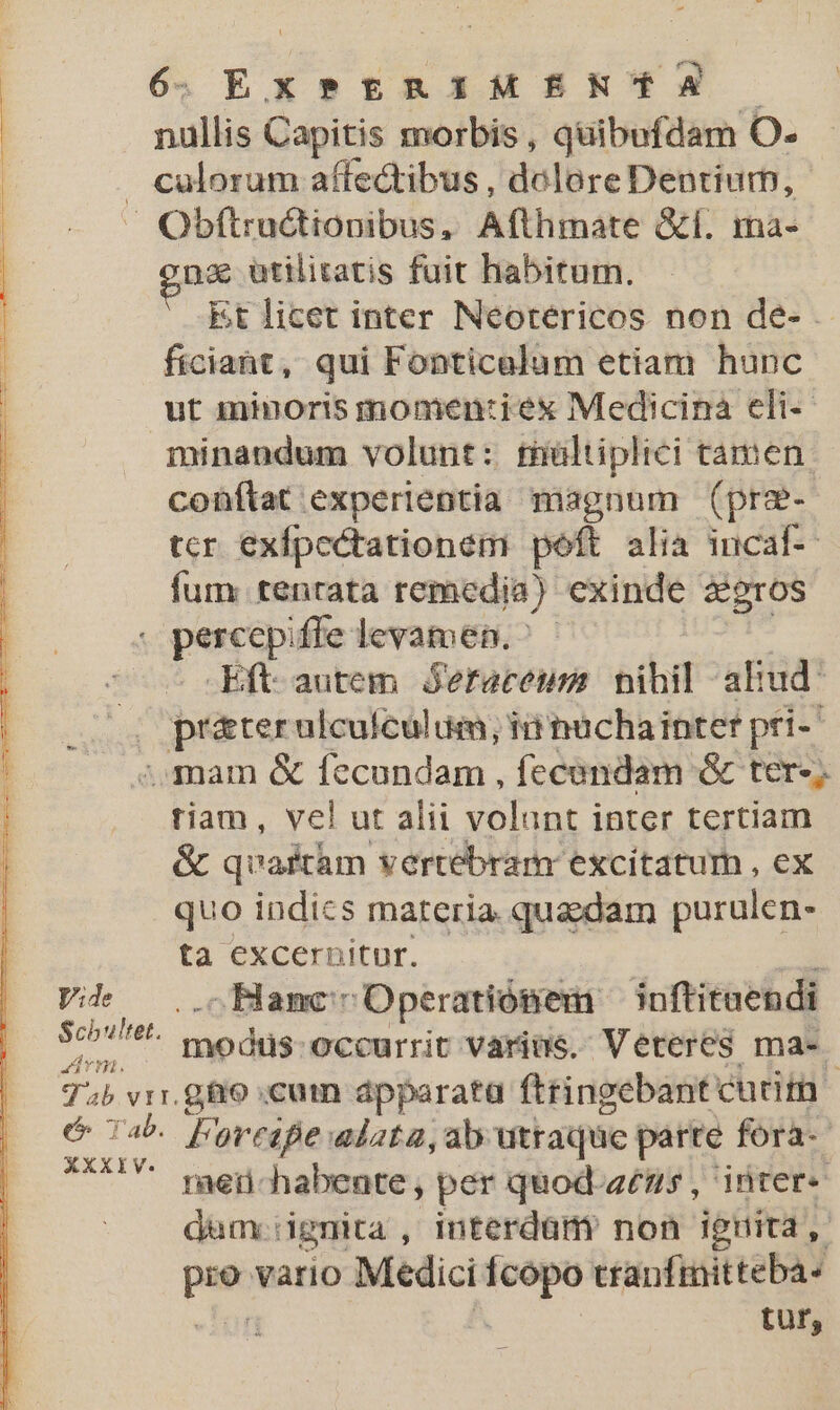 E. nullis Capitis morbis , quibofdam O. . culorum affectibus , dolore Dentiurn, Obftractionibus, Afthmate &amp;f. ma- pe utilitatis fuit habitum. it licet inter Neorericos non de- . ficiaht, qui Fonticalum etiam hunc ut minoris momen:iex Medicina eli-- minandum volunt: rultiplici tamen: conftat experientia magnum (prz- tcr. exfpectationem poft alia incaf- fum: tentata remedia) exinde àeros | 2 o percepiffe levamen.^ - | ; Eft autem jeraceum: nihil alud: pepited ulcufculum; ii üchainter pri-' , mam &amp; fecundam , fecendam &amp; ter-; tiam, vel ut alii volant inter tertiam &amp; quaftàm vertebram excitatum , ex quo indics materia quadam purulen- ta excernitur. ; Vi. . Bancs Operatiósmem — inftituendi 5c? modrs. occurrit varius. Veteres ma- Tb vrr.gfio cum dpparata ftringebant cutita &amp; 74 Doresfe alata, ab utraque parte fora- **** men-habente, per quod-a£ns, inter- daum:: dgnita , interdaám non iguita, pat vario Medici — cranfmitteba- tur,