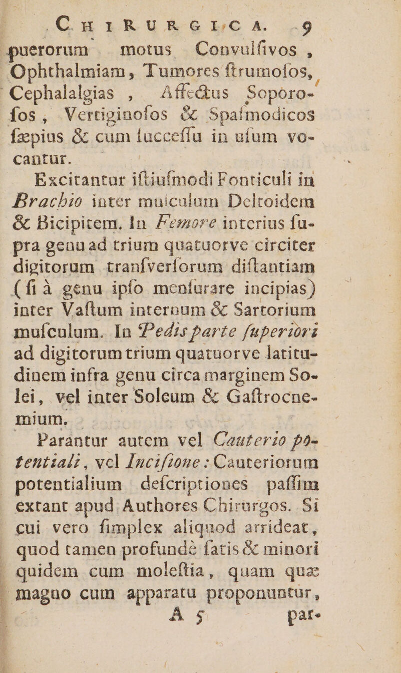 MSN fos Vertiginofos &amp; Spaímodicos fiepius &amp; cum iuccefíu in ufum vo- cantur... Excitantur iftiuímodi Fonticuli in Bracbio inter muicalum Dcltoidem &amp; Bicipitem. In. Femore iptcrius fu- pra genuad trium quatuorve circiter - digitorum tranfverforum diftantiam (fià genu ipfo menfurare incipias) inter Vaftrum interoum &amp; Sartorium muículum. In Pedir parte fuperiori ad digitorum trium quatuorve latitu- dinem infra genu circa marginem So- lei, vel inter Soleum &amp; Gaftrocne- mium. Parantur autem vel Caurerie f^ £entialz , vcl Juczfz0ne : Cauteriorum potentialium — defcriptiones paffim extant apud Authores Chirurgos. Si cui vero fimplex aliquod arrideat; quod tamen profundé fatis &amp; minori . quidem cum moleftia, quam quz | maguo cum apparatu proponuntur, A $ ; P