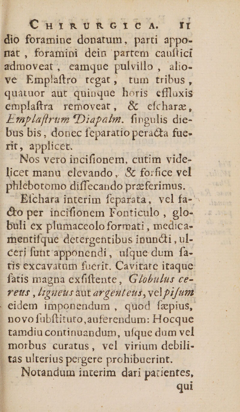 Cus *&amp;RC6tC6Ax KH dio foramine donatum, parti appo- admoveat, eamque pulvillo , alio- quatuor aut quinque horis eflluxis emplaftra removeat, &amp; cfchare, Emplafirum *Diapalm. fingulis die- rit, applicet. | — Nos vero incifionem, cutim vide- licet manu elevando, &amp; fo:rfice vel phlebotomo diffecando prz:ferimus. buli ex plamaceoloformati , medica- - mentifque detergentibus ipundli , ul- ceri fünt'apponendi, ufque dum fa- tis excavatum fuerit. Cavitate itaque fatis magna cxfiftente, G/obulus ce- vetts ,lzgueusaut argenteus,velpafum Notandum interim dari patientes, : qui