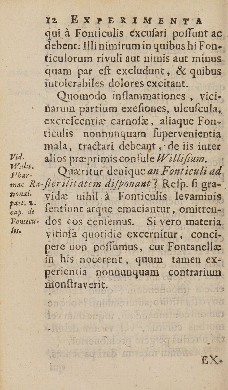 qui à Fonticulis éxcufari poffunt ac . debent: Illi nimirum in quibus hi Fon. ticulorum rivuli aut nimis aut minus. quam par eft excludunt, &amp; quibus iutolerabiles dolores excitant. ; Quomodo inflammationes , vici-. * farum partium exefiones, ulcuícula, excreicentiz carnofz, aliaque Fon- ticalis nonnunquam fupervenientia. mala, tractari debeant ,: de iis inter Vogt alios preprimis confule Z7/frum. .« vin .. Quzrritur denique zz Fontzculi ad. mac Ra-flerilitateim di[ponaut ? Refp. fi gra-- diego vide nihil.à Fonticulis levaminis, EC 4; lentiunt atque emaciantur, mitten; Fowice- dos cos ceníemus. Si vero materia. É vitiofa quotidie excernitur, conci-, pere non poffümus, cur Fontanella. in his nocerent, quum tamen ex-, perientia nonnunquam contrarium. monftrave erit. um £X-