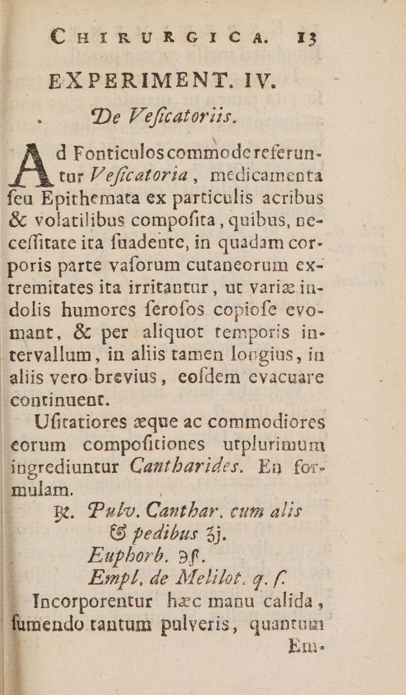 |^— EXPERIMENT. IV. E. «De Veficatoris. | d Fonticulos commodereferun- Y tur Pe/icatoria, medicamenta feu Epithemata ex particulis acribus &amp; volatilibus compofita , quibus, pe- ceffitate ita fuadente, in quadam cor- poris parte vaforum cutaneorum ex- tremitates ita irritantur, ut varia in- dolis humores ferofos copiofe evo- mant, &amp; per aliquot temporis in- .tervallum, in aliis tamen lovgius, in aliis vero brevius, eofdem cvacuare continuent. | Ufitatiores «que ac commodiores eorum compofitiones utplurimum ingrediuntur Caamtbarides. En for- mulam. ' | C. RR. Pulv. Cantbar. cum alis : (9 pedibus 4j. Euphorb. 9f. . .— Empl, de Melilot. g. f. || TIncorporentur hac manu calida, | fumendo tantum pulveris, quantum Em: