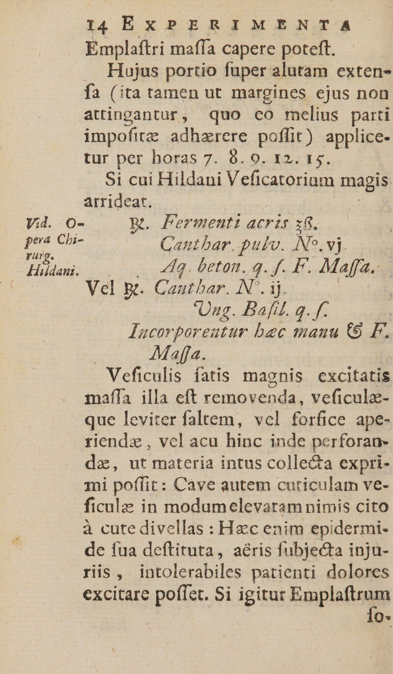 Emplaftri maffa capere poteft. . Hujus portio fuper alutam exten- fa (ita tamen ut margines ejus non attingantur, quo co mclius parti impofitz adharere poffit) applice- tur per horas 7. 8. 0. 12. 15. Si cui Hildani Veficatorium magis arrideat. Vid. o- Rt. Fermenti acrzs x8. pu cu Gantbar. pulv. No.vj. CC oth 449. beton. q. f. P. Maffa.. | Vel k. Canthar. N*. ij. Ung. Bafil. g. f. lucorporeutur bec mauu 9 F. Mafja. Veficulis fatis magnis cxcitatis mafla illa eft removenda, veficulz- que leviter faltem, vcl forfice ape- rxiendz, vcl acu hinc inde perforan- dz, ut materia intus collecta expri- mi poffit: Càve autem cutriculam ve- ficalz in modumelevaram nimis cito à cute divellas : Hac enim epidermi- de fua deftituta, aéris fubjecta inju- riis , ios. hijas patienti dolores excitare poffet. Si igitur Fmplaltugis nz