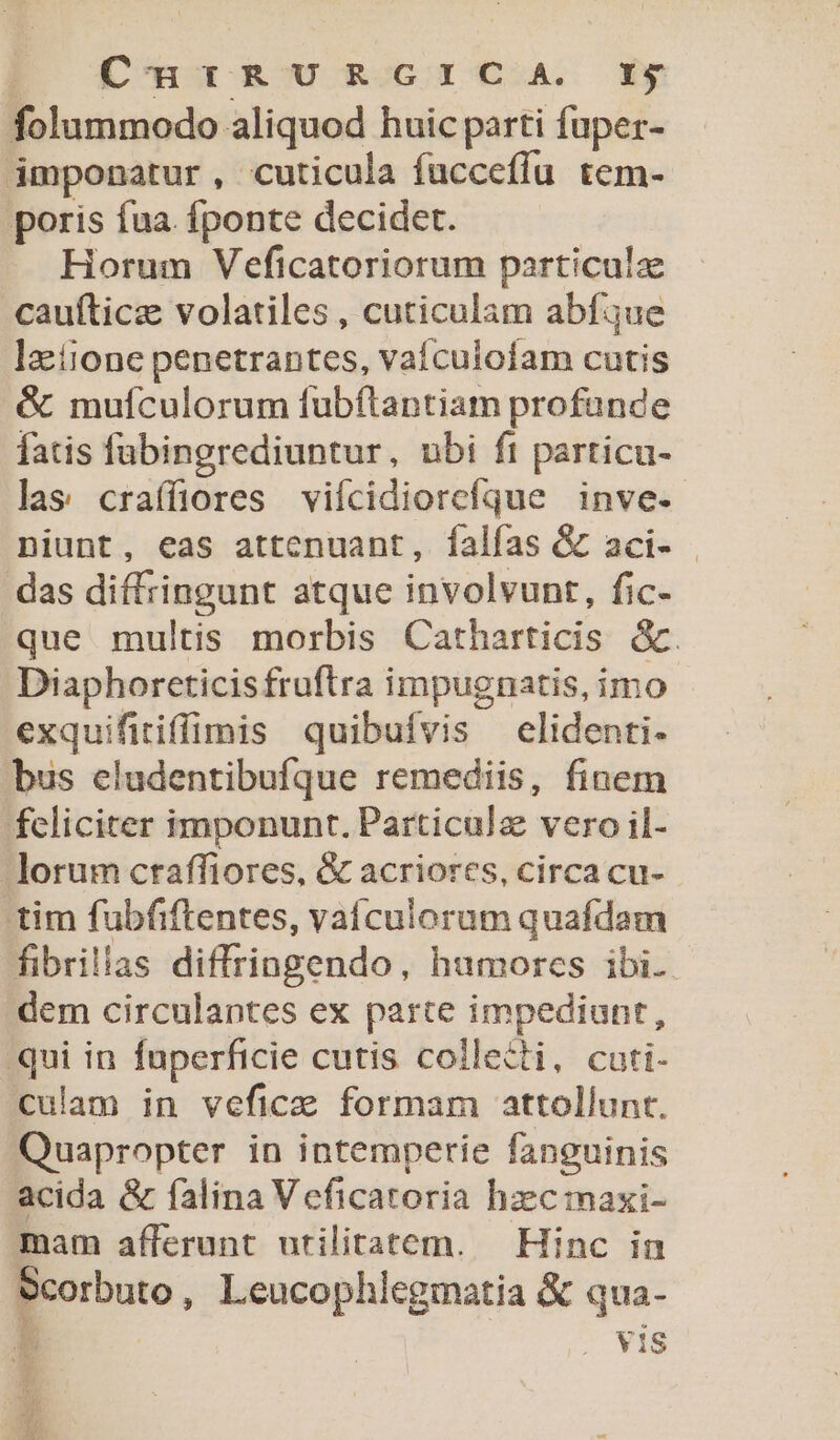 EO [£'ackU ROG CoA. Gy folummodo aliquod huic parti fuper- imponatur, cuticula fuccefíu tem- poris fua. fponte decidet. Horum Veficatoriorum particulz caufticz volatiles , cuticulam abfque latione penetrantes, vaículofam cutis &amp; mufculorum fubftantiam profande fatis fübingrediuntur, ubi ft particu- las craífüiores vifcidiorefque inve. niunt, eas attcenuant, falfas &amp; aci- das diffringunt atque involvunt, fic- que multis morbis Catharticis &amp;. Diaphoreticisfruftra impugnatis, imo exquifitiffimis quibufvis elidenti- bus eludentibufque remediis, finem feliciter imponunt. Particula vero il- lorum craffiores, &amp; acriores, circa cu- tim fubfiftentes, vaículorum quafdam fibrillas diffringendo, humores ibi. dem circulantes ex parte impediunt, qui in fuperficie cutis collecti, cuti- culam in veficae formam attollunt. Quapropter in intemperie fanguinis acida &amp; falina Veficatoria hz:cmaxi- mam afferunt utilitatem. — Hinc in $corbuto, Leucophlegmatia &amp; qua- L . Vis ie TET £A -