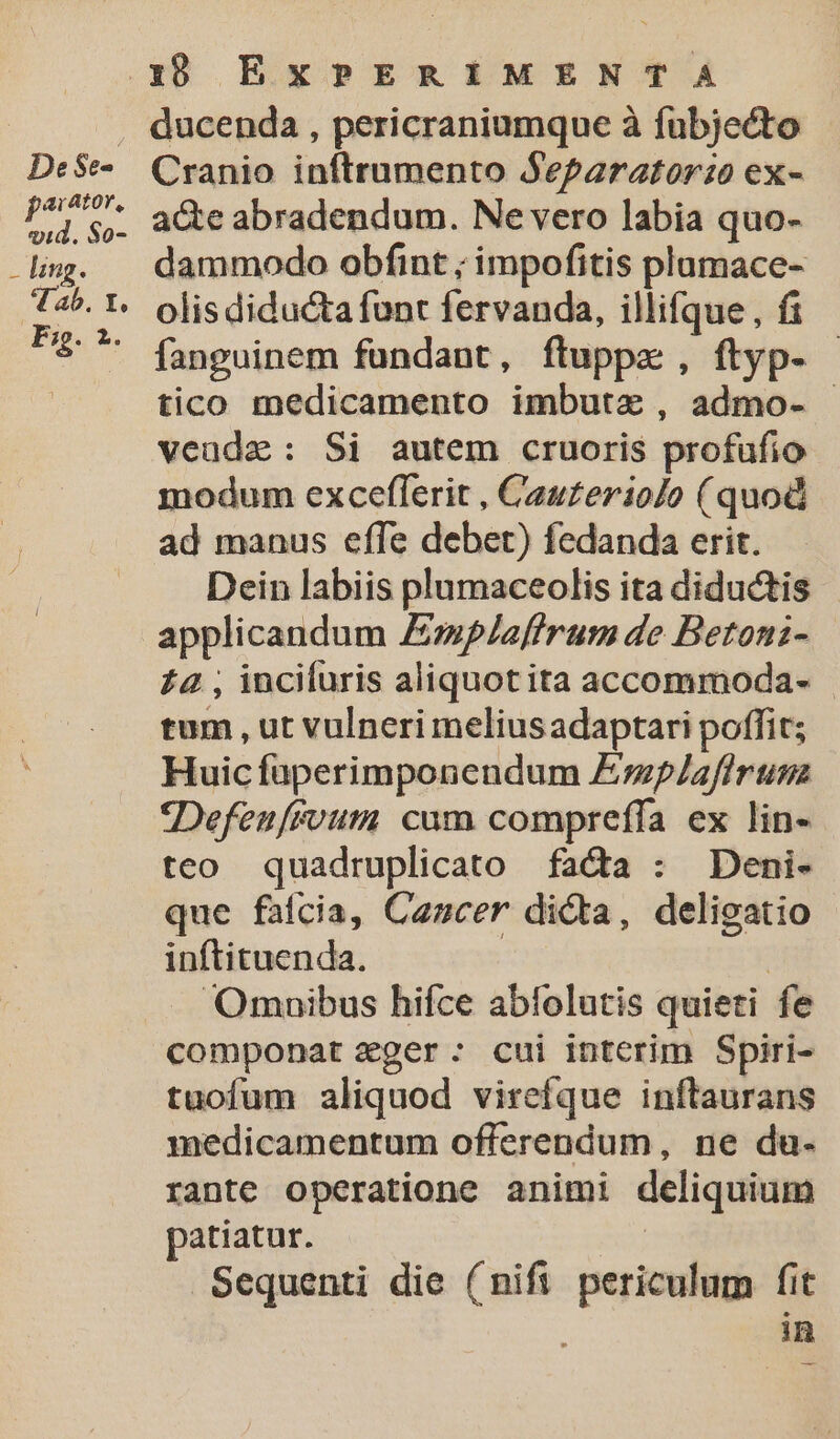 De $e- ar 410Y, ri $So- - ling. 4I ab. Y. Fg. 2. 18 Ex PERIMENTA ducenda , pericraniumque à fuübjecto Cranio inftrumento Separator:o ex- acte abradendum. Ne vero labia quo- dammodo obfint ; impofitis plumace- olis diducta funt fervanda, illifque, fi fanguinem fundant, ftuppz , ftyp- tico medicamento imbutze , admo- veude: Si autem cruoris profufio- modum exceflerit , Cauzerio/o (quod ad manus effe debet) fedanda erit. Dein labiis plumaceolis ita diductis applicandum Espleffrum de Betoni- £a , incifuris aliquot ita accommoda- | tum , ut vulneri meliusadaptari poffit; Huic füperimponendum Emp/laflrum *Defenfivum cum compreffa ex lin- teo quadruplicato fada : Deni- que fafcia, Cancer dicta, deligatio inftituenda. | Omuibus hifce abíolutis quieti fe componat zger: cui interim Spiri- tuofum aliquod virefque inftaurans medicamentum offerendum, ne du- rante operatione animi deliquium patiatur. | Sequenti die (nifi periculum fit in