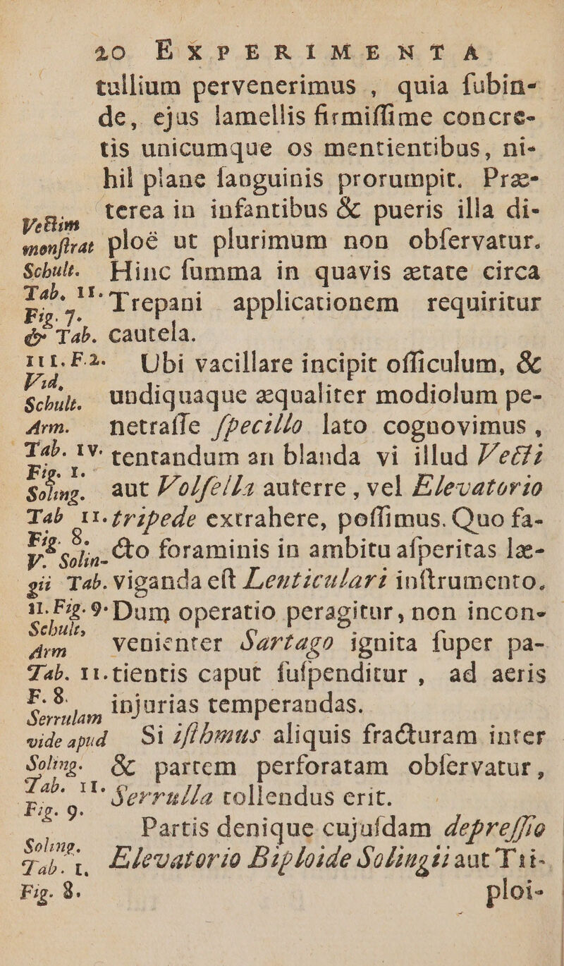 tullium pervenerimus , quia fubin- de, ejas lamellis firmiffime concre- tis unicumque os mentientibas, ni- hil piane faoguinis prorumpit. Prae- yoB, terea in infantibus &amp; pueris illa di- monftrar plo&amp; ut plurimum non obfervatur. Scbul.. Hinc fumma in quavis aetate circa p. lrepani applicationem — requiritur é* Tab. cautela. D bi vacillare incipit officulum, &amp; sup, undiquaque aequaliter modiolum pe- 4mm. hetraffe /pecil/o. lato. cognovimus , Tab. 1Y tentandum an blanda vi illud 7/eczz Soho. aut Po/feíI1 auterre , vel EJevatorio Tab 11.£pzpede extrahere, poffimus. Quo fa- Pi o, cto foraminis in ambitu afperitas lz- gi Tab.Viganda e(t Lentzcular: inttrumento., Rd ?: Dum operatio peragitur, non incon» Am | Venienter Óarzago ignita fuper pa- 7«b. 11.tientis caput fufpenditur , ad aeris P. 8 s injurias temperandas. videapd —. Si ifl bimus. aliquis fra&amp;turam inter PUn &amp; partem perforatam obfervatur, E NE Serrul/a vollendus erit. put Partis denique cujaídam depre/fio | Tab. i, EMevatorio Biploide Soliugii aut Tai- | Fig. 8. | ploi- |