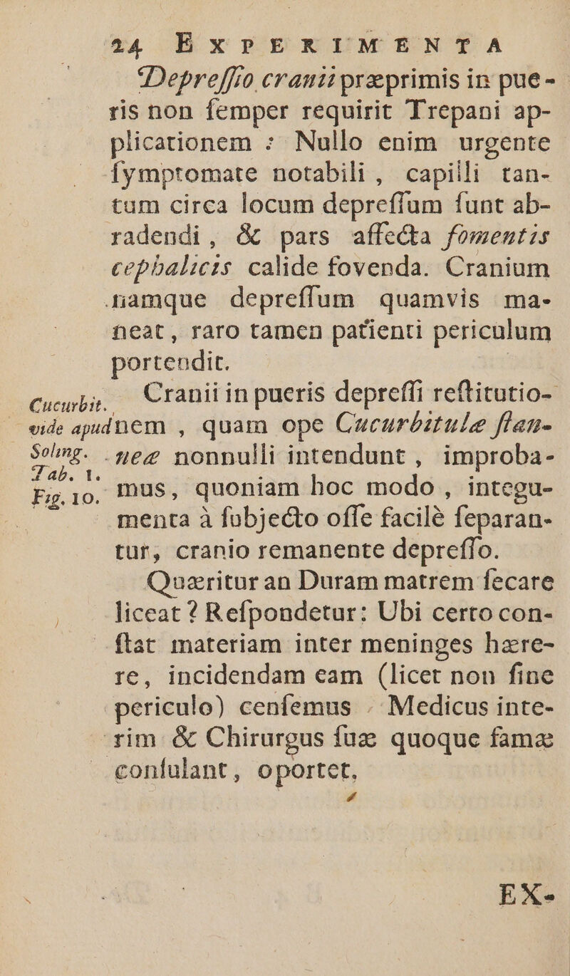 Cucurbit. Depreffto cranii preprimis in pue - ris non femper requirit Trepani ap- plicationem : Nullo enim urgente [fympromate notabili , capilli tan- tum circa locum depreffum funt ab- radendi, &amp; pars affe&amp;ta fomentis cepbalicis calide fovenda. Cranium neat, raro tamen patienti periculum portendi. Cranii in pueris depreffi reftitutio-- Soling. 4D. Fig. 10. -4ez nonnulli intendunt , improba- mus, quoniam hoc modo, integu- menta à fobjecto offe facile feparan- tur, cranio remanente depreffo. Qauzritur an Duram matrem fecare liceat ? Refpondetur: Ubi certo con- ftat materiam inter meninges hzre- re, incidendam eam (licet nou fine EX-