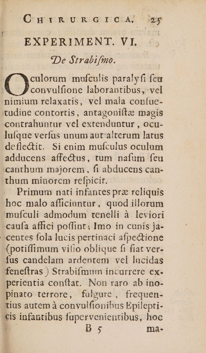 O:n crR UR GIEGAA. jew EXPERIMENT. VI, | ^De Strabifmo. 5 C nm mufculis paralyfi feu convulfione laborantibus, vel nimium relaxatis, vel mala confuc- tudine contortis, antagoniítze maogis contrahuntur vel extenduntur , OCcu- lufque verfus unum aut: alterum latus deflectit. Si enim mufculus oculum adducens affectus, tum nafum feu canthum majorem, fi abducens can- thum minorem refpicit. — Primum nati infantes prz rcliquis hoc malo afficiantur, quod illorum mufículi admodum tenelli à. leviori caufa affici poffint; Imo in cunis ja- centes fola lucis pertinaci afpectione (potiffimum vitio oblique fi fiat ver- ius candelam ardentem vel lacidas feneftras ) Strabifmum incurrere ex- perientia conftat. Non raro ab ino- pinato terrore, fulpurc , frequen- tius autem à convulfionibus Epilepti- eis infantibus fupervenientibus, hoc E D 5 ma-