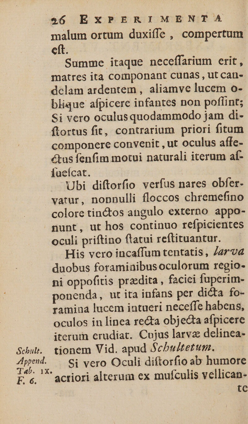 $&amp;6 EXPERIMENTA malum ortum duxiffe , compertum eft. : Summe itaque neceffarium erit, matres ita componant cunas, ut can- delam ardentem , aliamve lucem o- blique afpicere infantes non poflint; . Si vero oculus quodammodo jam di- ftortus fit, contrarium priori fitum componere convenit , ut oculus affe- tus fenfim motui naturali iterum af- fueícat. Ubi diftorfio verfus nares obfer- vatur, nonnulli floccos chremefino colore tin&amp;tos angulo externo appo- nunt, ut hos continuo refpicientes oculi priftino ftatui reftituantur. His vero incaffum tentatis, Jz7va duobus foraminibus oculorum regio- ni oppofitis praedita , facici fuperim- ponenda, ut ita infans per dicta fo- ramina lucem intueri neceffe habens, oculos in linea re&amp;a objecta afpicere iterum erudiat. Cujus larva delinea- Schuh. tionem Vid. apud Schbu/tetum. Ame Si vero Oculi diftorfio ab humore Fc actiori alterum ex mufculis vellican- tc