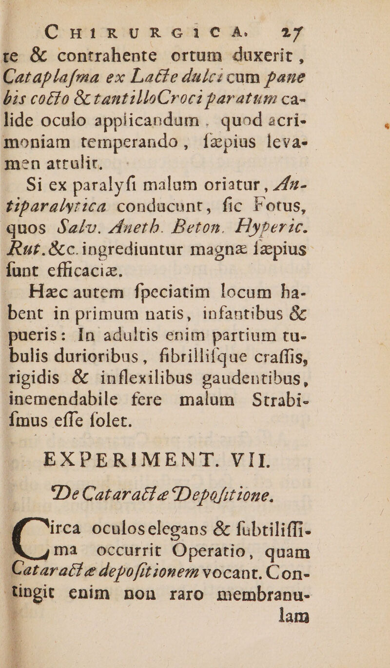 O Wu s mRo]ca £y te &amp; contrahente ortum duxerit , Cataplafma ex Latfe dulci cum pane bis co£fo &amp; tantilloCroca paratum ca- lide oculo appiicandum . quod acri- moniam temperando, Ízpius leva- men attrulir, | Si ex paralyfi malum oriatur , Zfz- ziparalytica conducunt, fic lotus, quos $z/v. /Vfuerb. Beton. Fyperzce. Rut.&amp;c.ingrediuntur magnz íaepius Íunt efficaciz. | Hzc autem fpeciatim locum ha- bent in primum natis, infantibus &amp; pueris: In adultis enim partium tu- bulis durioribus, fibrillifque craffis, rigidis &amp; inflexilibus gaudentibus, inemendabile fere malum Strabi- Ímus effe folet. EXPERIMENT. VII. 2De Cataract e «Depafit ione. M ica oculoselegaps &amp; fübtiliffi- WM 4ma occurrit Operatio, quam Cataratt e depofitionem vocant. Con- ingit enim non raro membranu- Hi lam ME