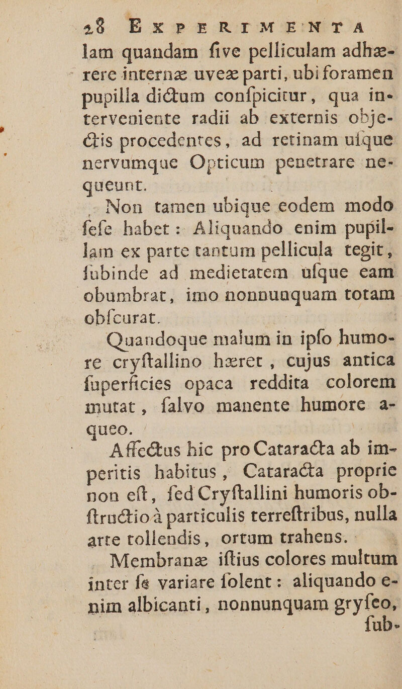 lam quandam five pelliculam adhz- ' rere internz uyez parti, ubiforamen pupilla di&amp;um confpicitur, qua in- terveniente radii ab externis obje- &amp;is procedentes, ad retinam uique nervumque Opticum penetrare ne- queunt. | -. Non tamen ubique eodem modo fefe habet : Aliquando enim pupil- lam ex parte tantum pellicula tegit, fubinde ad medietatem. ufque eam Oobumbrat, imo nonnuaquam totam obícurat. : m Quandoque malum in ipfo humo- re cryftallino hzret, cujus antica fuperficies opaca reddita colorem mutat, falvo manente humore a- Ueo. ' : Affe&amp;tus hic pro Cataracta ab im- peritis habitus, Cataracta proprie non eft, fed Cryftallini humoris ob- ftractioà particulis terreftribus, nulla arte tollendis, ortum trahens. - ' . Membranz iftius colores multum inter f&amp; variare folent: aliquando e- nim albicanti, nonnunquam gren