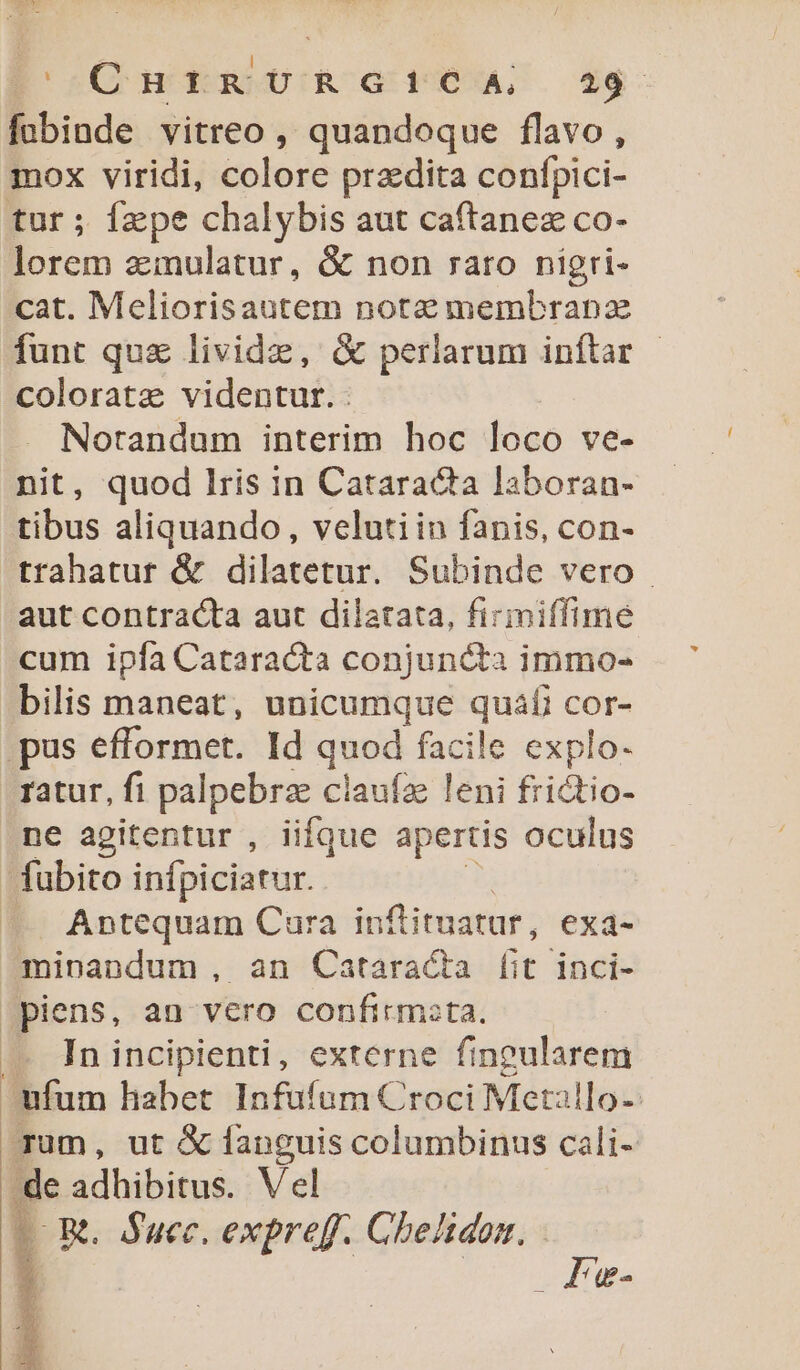 DC ud RMUIR G4 WS. sg: fobinde vitreo , quandoque flavo, mox viridi, colore praedita confpici- tur ; fepe chalybis aut caftanez co- lorem zinulatur, &amp; non rato nigri- cat. Meliorisautem note membranz funt quz lividz, &amp; perlarum inftar colorata videntur. Notandum interim hoc loco ve- nit, quod lris in Cataracta laboran- tibus aliquando , velutiin fanis, con- trahatur &amp; dilatetur. Subinde vero aut contracta aut dilatata, firimiffime cum ipfa Cataracta conjuncta immo- bilis maneat, unicumque : iae COr- pus efformet. Id quod facile explo- ratur, fi palpebrse claufz leni frictio- ne agitentur , iifque apertis oculus fubito infpiciarur. .. Antequam Cura infimatur, exa- ^mipnandum , an Cataracta [it inci- Jpiens, an vero confirm:ta. In incipienti, externe fingularem ufum habet Infufum Croci Metallo-- Tum, ut &amp; fanguis columbinus cali- de adhibitus. Vel LOR. Succ. expreff. Cheltdon.