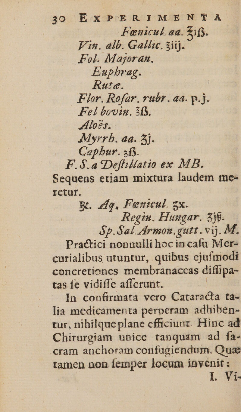 | Fuenicul aa. Zifs. Vin. alb. Gallsc. àiij. Fol. Majoran. Eupbrag. Rute. | Flor. Rofar. rubr . aa. p.j. Fel bowin. M3. Alogs. | Mwyrrb. aa. 5j. Capbur. sf5. F.5$.a 5Defliltatio ex MB. Sequens etiam mixtura laudem me- rctur. m. 22, Fenicul. 5x. Regis. Hungar. 38. op. Sal. Armon.gutt. vij. M. Practici nonnulli hoc in cafu Mer- curialibus utuntur, quibus ejufmodi concretiones membranaceas diffipa- tas fe vidifíe afferunt. In confirmata vero Cataracta ta- lia medicamenta perperam adhiben- tur, nihilque plane efficiunt. Hinc ad Chirurgiam unice ranquam ad fa- cram anchoram confugiendum. Quas tamen non íemper locum invenit : I. Vi-