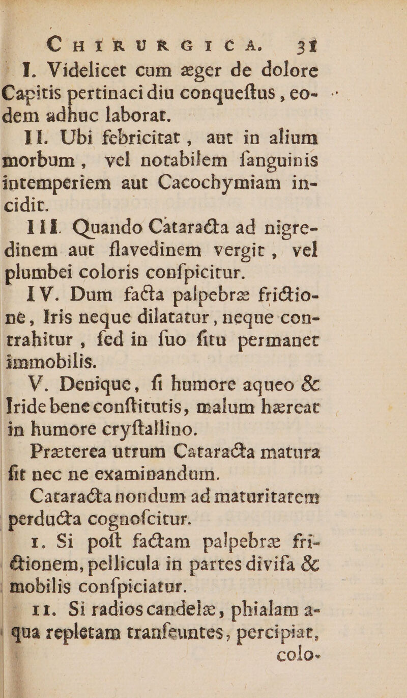 : I. Videlicet cum zger de dolore Caritis pertinaci diu conqueftus, eo- - dem adhuc laborat. Il. Ubi febricitat, aut in alium morbum, vcl notabilem fanguinis intemperiem aut Cacochymiam in- cidit. I 1l. Quando Cataracta ad niere-- dinem aut flavedinem vergit, vel plumbei coloris confpicitur. I V. Dum facla palpebrz frictio- ne, Iris neque dilatatur , neque con- trahitur , fed in fuo fitn permanet immobilis. V. Denique, fi humore aqueo &amp; ride bene conftitutis, malum hareat án humore cryftallino. Praterea utrum Cataracta matura fit nec ne examipandum. . Cataractanondum ad maturitatem | perducta cognofcitur. |». x. Si poft factam palpebrz fri- | &amp;ionem, pellicula in partes divifa &amp; | mobilis confpiciatur. - XI. Si radioscandelz, phialam a- qua repletam tranfeuntes, xit H colo- E E