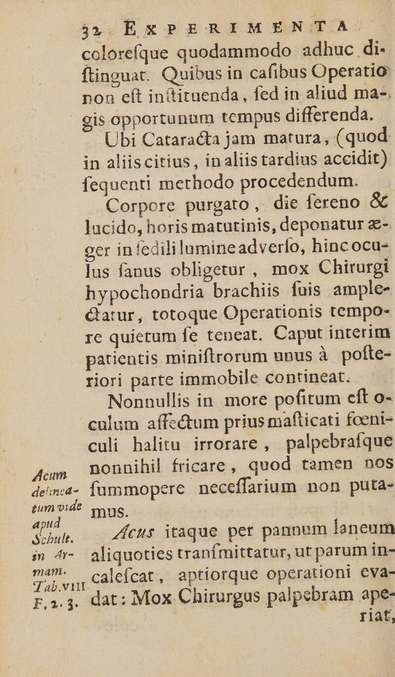 colorefque quodammodo adhuc di- ftinguar. Quibus in cafibus Operatio: non eít intituenda, fed in aliud ma-. gis opportunum tempus differenda. Ubi Cataracta jam matura, (quod in aliiscitius, inaliistardius accidit) íequenti merhodo procedendum. — . Corpore purgato , die fereno &amp; lucido, horis matutinis, deponatur £- ger in fedililumineadverfo, hincoca- lus fanus obligetur, mox Chirurgi hypochondria brachiis fuis ample- &amp;atur, totoque Opcerationis tempo- re quietum fe teneat. Caput interim patientis miniftrorum unus à pofte- riori parte immobile contineat. Nonnullis in more pofitum eft o- culum affectum prius maflicati foeni- culi halitu irrorare , palpebrafque Aum BOonnihil fricare , quod tamen nos den- fummopere neceffarium non puta- tum vide mus. apud : m Suh. — 4feus itaque per pannum laneum i 4 aliquoties tranfmittatur, ut parum in- 7 vu Calefcat, aptiorque operationi eva- Fa.; dat: Mox Chirurgas palpebram ape- riat,