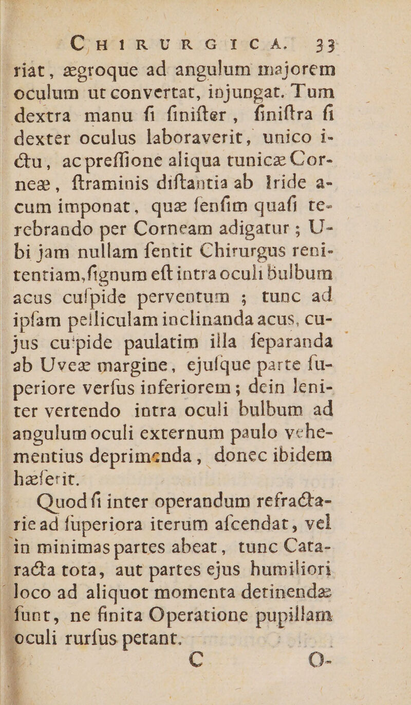 .riat, zgroque ad angulum majorem oculum ut convertat, iojungat. Tum dextra manu fi finifter , finiftra fi dexter oculus laboraverit, unico i- &amp;u, acpreffione aliqua tunicz Cor- nee, ftraminis diftantia ab lride a- cum imponat, quz fenfim quafi te- rebrando per Corneam adigatur ; U- bi jam nullam fentit Chirurgus reni- tentiam,fignum eft intraoculi bulbum acus cufpide perventum ; tunc ad ipfam pelliculam inclinanda acus, cu- jus cupide paulatim illa feparanda - ab Uvez margine, ejufque parte fu- periore verfus inferiorem ; dein leni- . ter vertendo intra oculi bulbum ad angulum oculi externum paulo vehe- mentius deprimenda, donec ibidem haferit. Quodfi inter operandum refracta- rie ad fuperiora iterum afcendat, vel .in minimas partes abeat, tunc Cata- rata tota, aut partes ejus humiliori Joco ad aliquot momenta detinendz Want, ne finita Operatione Php an | oculi rurfus petant. gs