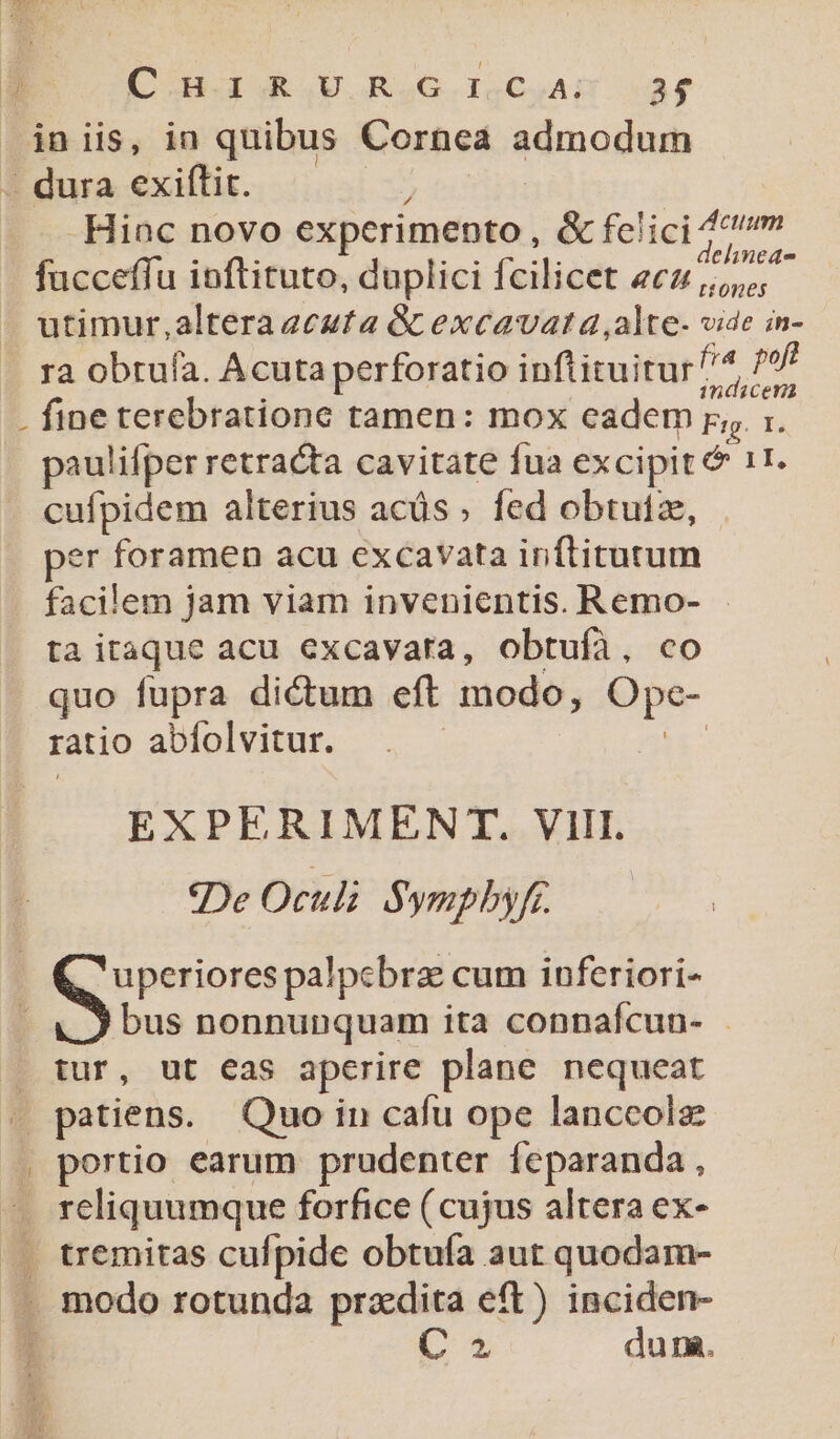 | COUR .IU RuG. ISCuAm M iniis, in quibus Cornea admodum - dura exiftit. ; Hinc novo experimento, &amp; felici p chinede fucceffu ioftituto, duplici fcilicet «cz ,,,,,, utimur,altera aeeuta &amp; excavat a ,alte- vide in- ra obtuía. Acuta perforatio inflituitur^^ d . fine terebratione tamen: mox eadem p, :. paulifper retracta cavitate fua excipit &amp; 1I, cufpidem alterius acüs ; fed obtutze, per foramen acu excavata inftitutum facilem jam viam invenientis. Remo- - ta itaque acu excavara, obtufà, co quo fupra dictum eft modo, Ope- ratio abfolvitur. | EXPERIMENT. VIII. «De Oculi $ ympbyfr. uperiores palpcbra cum inferiori- bus nonnunquam ita connafcun- - tur, ut eas aperire plane nequeat | patiens. Quo in cafu ope lanccolz . portio earum prudenter feparanda, . reliquumque forfice (cujus altera ex- C5 du na.