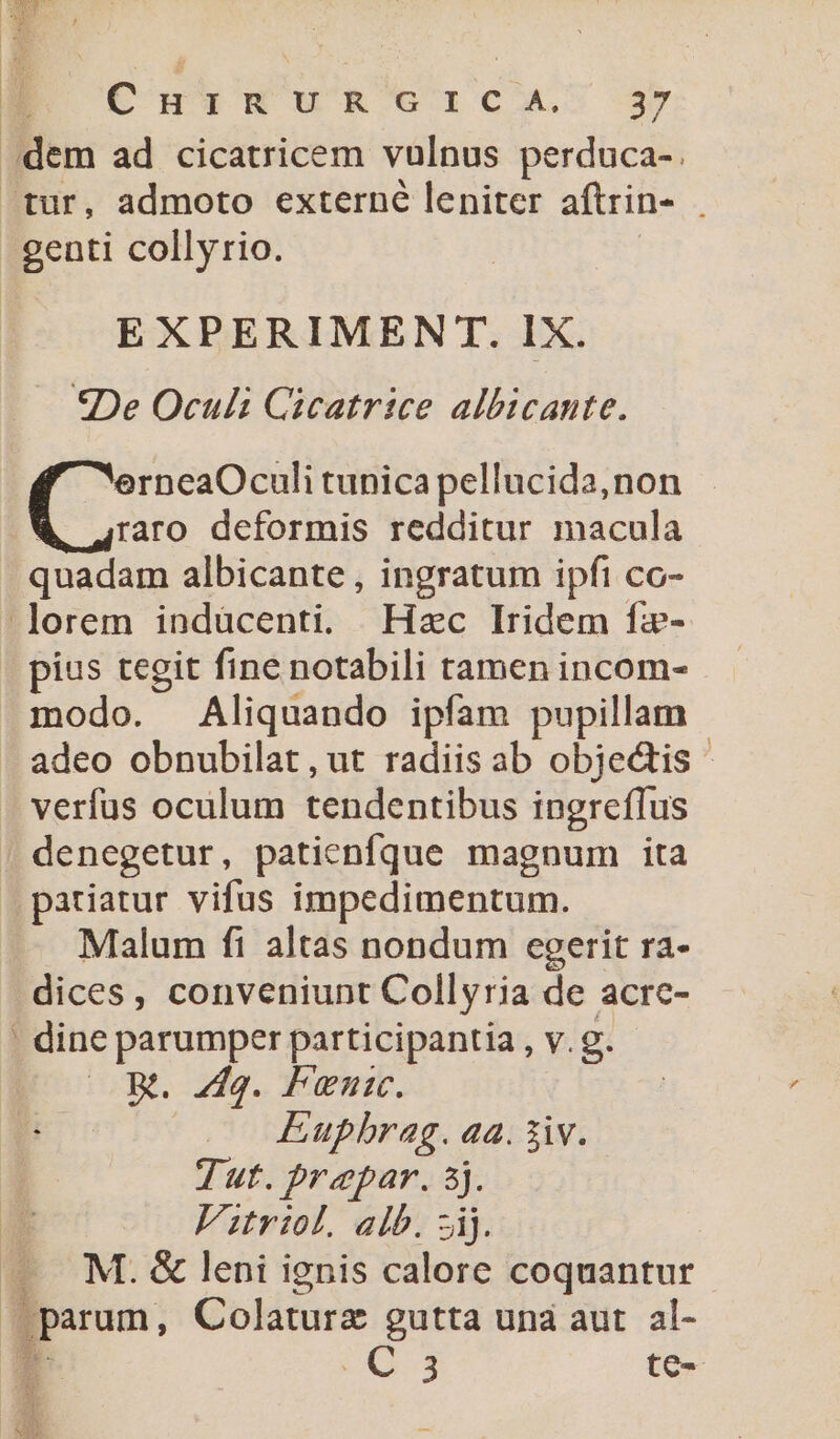 ue , C'uusWuR elc. 3» dem ad cicatricem vulnus perduca-. tur, admoto externé leniter aftrin- genti collyrio. EXPERIMENT. IX. *De Oculi Gicatrice albicante. erneaOculi tunica pellucida,non raro deformis redditur macula quadam albicante , ingratum ipfi co- lorem indücenti. Hzc lridem fz- | pius tegit fine notabili tamen incom- modo. Aliquando ipfam pupillam adeo obnubilat, ut radiis ab objectis - verfus oculum tendentibus ingrefTus , denegetur, paticnfque magnum ita pariatur vifus impedimentum. Malum fi altas nondum egerit ra- dices, conveniunt Collyria de acre- | dine parumper participantia , v.g. oom. 249. Treni. dA Eupbrag. aa. iiv. | Tut. prepar. 5j. Vitriol. alb. zij. M. &amp; leni ignis calore coquantur parum, Colaturz gutta und aut al- E (0.3 te-