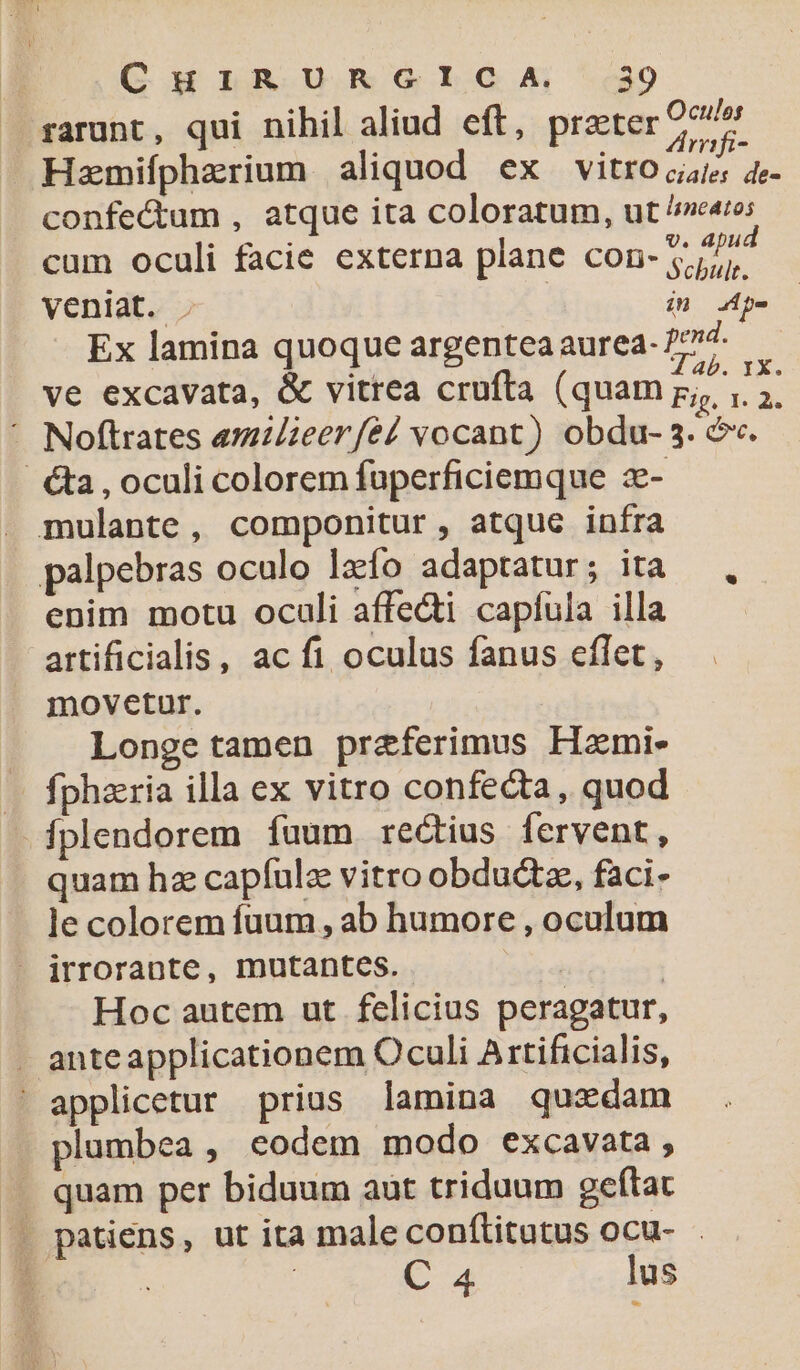 rarunt, qui nihil aliud eft, preter oue Hazmifphzrium aliquod ex vitro 4- confectum , atque ita coloratum, ut ^ncato; ida dead V. apud cum oculi facie externa plane COD lr. veniat. . (n. de Ex lamina quoque argentea aurea- fd. ve excavata, &amp; vitrea crufta (quam rA ^ Noftrates amZeer/eé/ vocant) obdu- 3. c. &amp;a , oculi colorem fuperficiemque 2e- mulante, componitur, atque infra palpebras oculo lzfo adaptatur; ita enim motu oculi affecti capfula illa attificialis, ac fi oculus fanus eflet, movetur. Longetamen praferimus Hami- « fphzria illa ex vitro confecta, quod -fplendorem fuum rectius fervent, quam hz capfulz vitro obductz, faci- le colorem fuum , ab humore , oculum irrorante, mutantcs. | | Hoc autem ut felicius peragatur, . anteapplicationem Oculi A 1tificialis, ' applicetur prius lamina quadam plumbea , eodem modo excavata , .. quam per biduum aut triduum geftat . patiens, ut ita male conflitatus ocu- : | C 4 lus