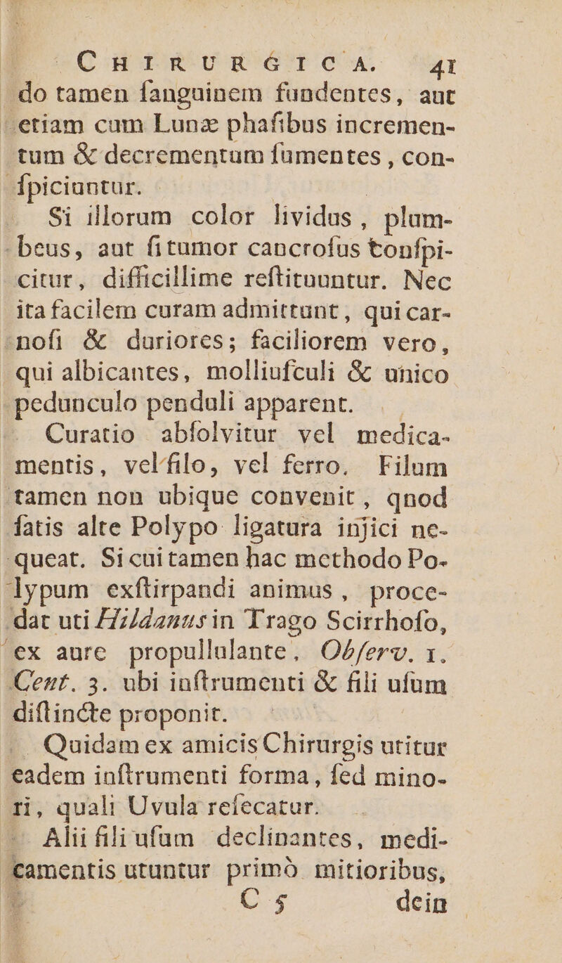 E CHrtRURGTIOCA. 4r . do tamen fanguinem fundentes, aut -etiam cum Lunz phafibus incremen- tum &amp; decrementum fumentes , con- dpiciuntur. | Si illorum color lividus , plum- -beus, aut fitumor cancrofus tonfpi- citur, difficillime reftituuntur. Nec ita facilem curam admittunt, qui car- nofi &amp; duriores; faciliorem vero, qui albicantes, molliufculi &amp; unico pedunculo penduli apparent. Curatio abfíolvitur vel medica. mentis, velífilo, vel ferro, Filum tamen non ubique convenit, qnod fatis alte Polypo ligatura injici nc- queat. Sicuitamen hac mcthodo Po. lypum exftirpandi animus, procc- dat uti Z7z/242.5in Trago Scirrhofo, ex aure. propullalante, O^f/erv. 1. Cent. 5. ubi inf(trumenti &amp; fili ufum diftincte proponit. .. Quidam ex amicis Chirurgis utitur eadem inftrumenti forma, fed mino- ri, quali Uvula refecatur. — Aliifiliufum declinantes, medi- camentis utuntur primó mitioribus, t C 5 dcin