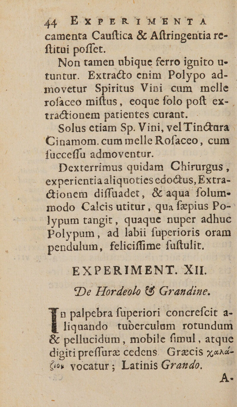 L 44 EXPERIMENTA camenta Cauftica &amp; Aftringentia re- ftitni poffet. Rh Non tamen ubique ferro ignito u- - tuntur. Extracto enim Polypo ad- movetur Spiritus Vini cum melle rofaceo miftus, eoque folo poft ex- , tractionem patientes curant. Solus etiam Sp. Vini, vel Tinctara - Cinamom. cum melle Rofaceo, cum fucceffu admoventur. | Dexterrimus quidam Chirurgus, experientiaaliquoties edoctus, Extra- &amp;ionem diffüadet, &amp; aqua folum- modo Calcis utitur, qua fzpius Po- lypum tangit, quaque nuper adhuc Polypum, ad labii fuperioris oram pendulum, feliciffime fuftulit. EXPERIMENT. XII. «De Hordeulo €8 Grandine. E n palpebra fuperiori concrefcit a- liquando tuberculum rotundum &amp; pellucidum, mobile fimul, atque digiti preffurz cedens. Grzcis x,aaz- Cv vocatur; Latinis Gra44o. y. v