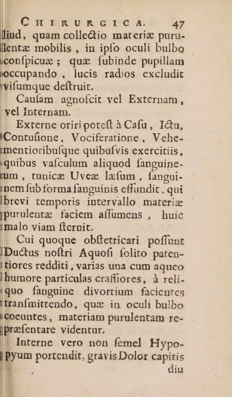 lliad , quam colledio materia puru- llentz; mobilis , in ipfo oculi bulbo iconfpicuz ; quz fubinde pupillam joccupando , lucis radios excludit 'vifumque deftruit. Cauíam agnofcit vel Externam, ' vel Internam. ! Externe oriri poteft à Cafu, Ictu, IContufione, Vociferatione, Vehe- imentioribuíque quibufvis exercitiis, 'quibus vaículum aliquod fanguine- jum , tunice Uvez lxfum, fangui- inem fub forma fanguinis effundit , qui Ibrevi temporis intervallo materia purulenta: faciem aílumens , huic «Lato viam flernit. Cui quoque obftetricari poffunt [Ductus noftri Aquofi folito paten- tiores redditi , varias una cum aqueo I|humore particulas craffiores, à reli- (quo [anguine divortium facientes 'tranfmittendo, qux in oculi bulbo iCoeuntes, materiam purulentam re- ]prefentare videntur. . Interne vero non femel Hypo- |Pyum portendit, gravis Dolor capitis * diu Ee