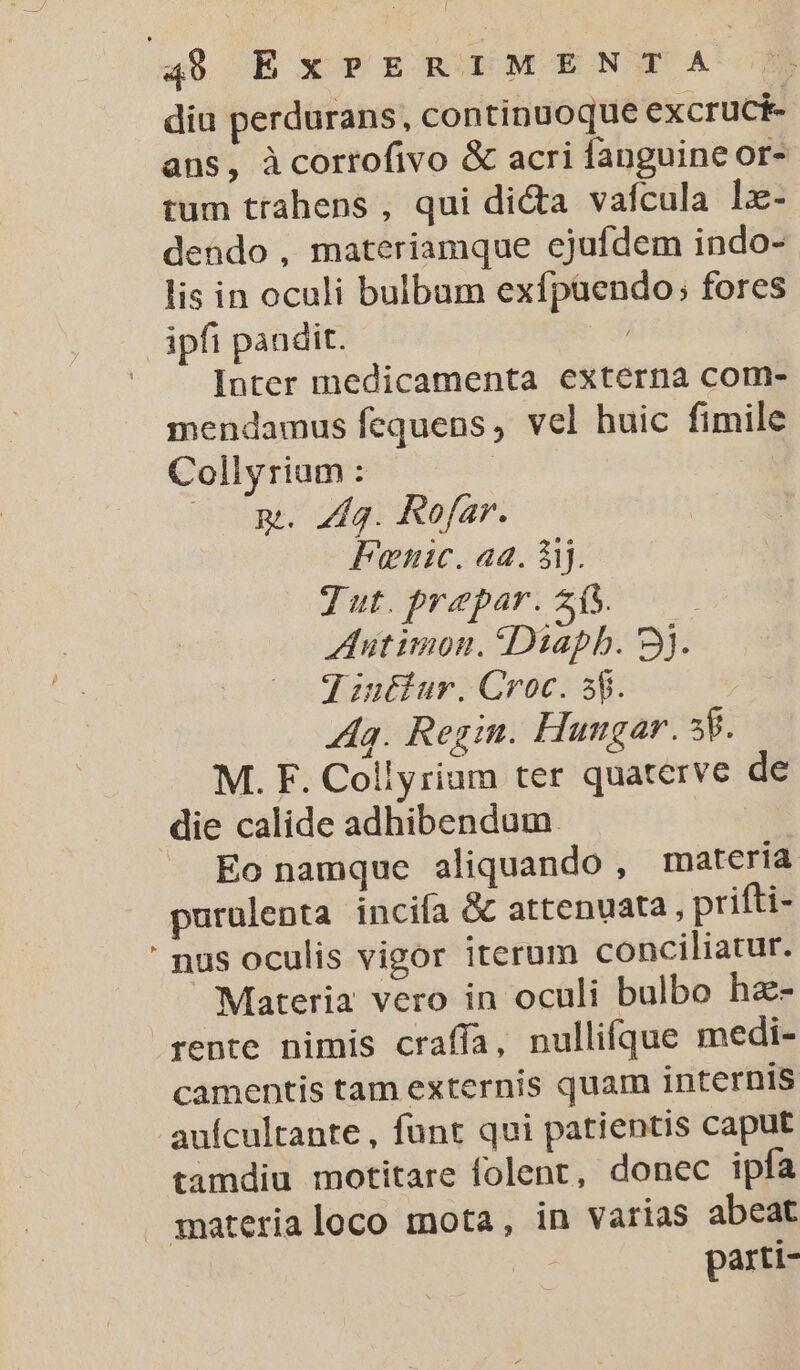 diu perdurans, continuoque excruci- aus, àcorrofivo &amp; acri fanguine or- tum trahens , qui di&amp;a vafcula lx- dendo, materiamque ejufdem indo- lis in oculi bulbum exfpaendo; fores ipfi pandit. ( Inter inedicamenta externa com- mendamus fequens, vel huic fimile Collyrium : | E —— pt. Z4. Rofar. Fanic. aa. 5i. T ut. prepar. 25. ZAutimon. Diapb. 3j. 7 iuéiur. Croc. 58. Ag. Regin. Hungar. 58. M. F. Collyriam ter quaterve de die calide adhibendum. | — EÉonamque aliquando , materia purulenta incifa &amp; attenuata , prifti- nus oculis vigor iterum conciliatur. Materia vero in oculi bulbo ha- rente nimis craffa, nullifque medi- camentis tam externis quam internis auícultante , funt qui patientis caput tamdiu motitare folent, donec ipfa materia loco mota, in varias abeat AS parti- Ld