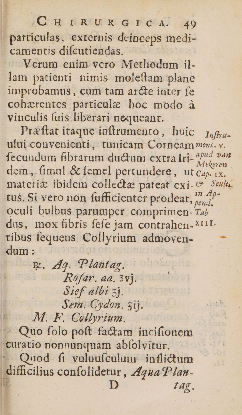 | particulas, externis deinceps mcedi- . camentis difcutiendas. | Verum enim vero Methodum il- lam patienti nimis moleftam planc improbamus , cum tam arcte inter fe cohzerentes particula: hoc modo à vinculis fuis liberari nequeant. Praftat itaque ioftrumento, huic 7,5. ufui convenienti, tunicam Corneam ex. v. fecundum fibrarum ductum extra lri- Pha dem, fimul &amp; femel pertundere, ut ca ix. materiz ibidem collecte pateat exi. Sewa: tus. Si vero non füfficienter prodeat, j^ oculi bulbus parumper comprimen- 72 dus, mox fibris fefe jam contrahen- *t!t- tibus fequens Collyrium admoven- dum: iu: | m. 7g. tPlantag. Rofar. aa. 3vj. ózef albi zj. Sem. Cydon. 5ij. dh M. F. Collyrzum. -— Qno folo poft factam incifionem 'curatio nonnunquam abfolvitur. ^. Quod fi vulpufculum inflidt'um | difficilius confolidetur , 244 2^/an- nr D 74$.