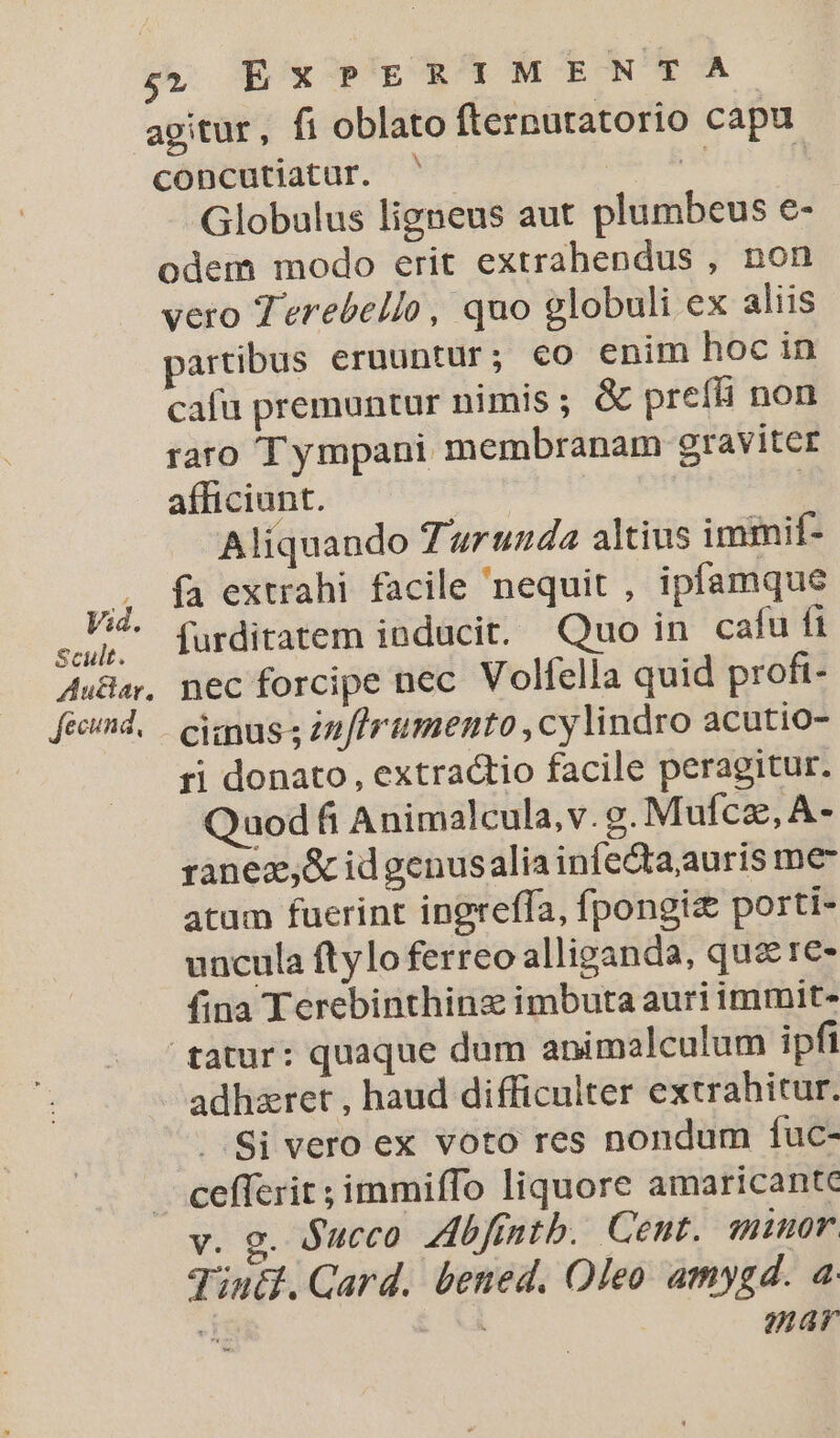 agitur, fi oblato fternuratorio capu concutiatur. ' * | Globalus ligneus aut plumbeus e- odem modo erit extrahendus , non vero Terebello, quo globuli ex aliis partibus eruuntur; eo enim hoc in cafu premuntur nimis ; &amp; prefii non raro T ympani membranam graviter afficiunt. | ! Aliquando Turunda altius immif- fa extrahi facile nequit , ipfamque iq furditatem inducit. Quo in cafu fi A«Ba, nec forcipe nec. Volfella quid proft- feed, — cius s Znflrumento ,cylindro acutio- ri donato, extra&amp;tio facile peragitur. Quod fi Animalcula,v.g. Mufcz, A- rànez,&amp; idgenusalia infe&amp;ta;auris me atum fucrint ingreffa, fpongiz porti- uncula ftylo ferreo allieanda, quzre- fina Terebinthinz imbuta auri immit- tatur: quaque dum animalculum ipfi adhzret , haud difficulter extrahitur. Si vero ex voto res nondum fuc- cefferit ; immiffo liquore amaricante v. g. Succo Zibfintb. Cent. minor. Jiutf. Qard. bened. Oleo amygd. a i | mar