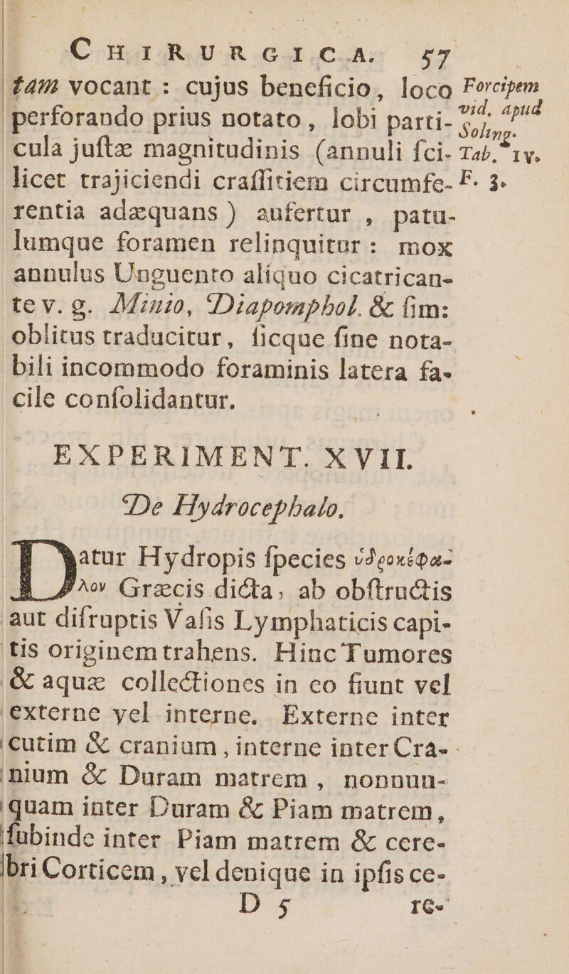 C njuagjgRUR.GCd.C.As x7 49H vocant : cujus beneficio, loco t 'perforando prius notato, lobi parti- 55,7. cula juftz magnitudinis (annuli fci. za/, licet trajiciendi craffitiem circumfe- F o rentia adzquans) aufertur , patu- lumque foramen relinquitur: mox annulus Unguento aliquo cicatrican- tev.g. Mu, Diapompbol. &amp; fim: obiitus traducitur, ficque fine nota- bili incommodo foraminis latera fa- cile confolidantur. EXPERIMENT. XVII. u;De Hydrocepbalo. ly Hydropis fpecies v2extea- ^w Grazcis dicta, ab obftructis aut difruptis Vafis Lymphaticis capi- tis originemtrahens. Hinc Tumores .&amp; aque collectiones in co fiunt vel externe yel interne. Externe inter iCcutim &amp; cranium , interne inter Cra- nium &amp; Duram matrem , nonnun- uam inter Duram &amp; Pn matrem, E inter Piam matrem &amp; ccere- bri Corticem , vcl denique in ipfis ce- L5 D 5 IG» L Hi
