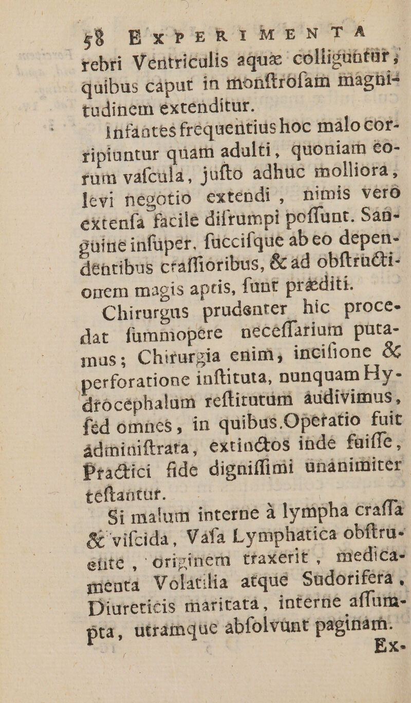 rebri Ventriculis aquae collicüütür ; quibus cáput in monftrofam mághi- tudinem extenditur. | Infaates frequentius hoc malo Cor- ripiantur quam adulti , quoniarn €o- rum vafcala, jufto adhuc molliora, levi negotio extendi , nimis vero extenfa facile difrumpi poffunt. SáB- guine infuper. füccifque ab eo depen- dentibus ctaffioribus, &amp; ad obftra&amp;ti- onem magis aptis, funt préditi. Chirurgas prudenter hic proce- dat fummopére necéffarium puta- mus; Chirurgia enim, incifione &amp; perforatione inftituta, nunquam Hy - drocéphalum reftirotám audivimus, (éd omnes, in quibus.Opetatio fuit Adininiftrata, extindtos inde faifle - Practici fide digniffimi unánimiter teftantur. Si malum interne à lympha craffa A&amp; vifcida, Váfa Lymphatica obftru- elite , Originem traxerit , medica- menta Volatilia atque Sudorifera, Diureticis maritatá, interne affum- pra, utramque abfolvünt paginárh. ! EXxX-