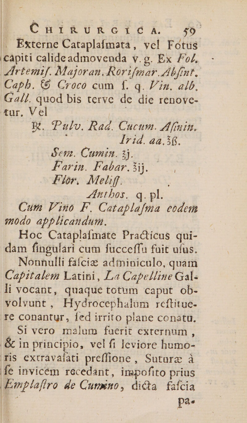 ! 1 E CHIKURGILDA 49 (, Externe Cataplafmata, vel Fotus capiti calideadmovenda v.g. Ex 7. rtenif. Majoran, Rorifmar. Abftnt. Capb. (9 Croco cum f. q. Pn. alb, G4//. quod bis terve de die renove- tur. Vel Mv Rt. Pulv. Rad. Cucum. Afruim. Ir id. aa, 3$. $em. Cumin. 1j. Farin. Fabar.3i]. Pr. Meli. - dtbos. q. pl. Cum Pino F. Cataplafma eodem :odo applicaudum. Hoc Cataplaífmate Practicus qui- dam fingulari cum fucceffu fuit ufus. Nonnulli faíciz adminiculo, quam Capitalem Latini, 4 CapelLne Gal- li vocant, quaque totum caput ob- volvunt, Hydrocephalum reftitue- 1€ conantur, fed irrito plane conatu. 5i vero malum faerit externum , .&amp; in principio, vel fi leviore humo- xis extravafati preffione, Suturz à e invicém recedant, impofito prius Emplafiro de Cumino, dicta fafcia | 5 pa. !