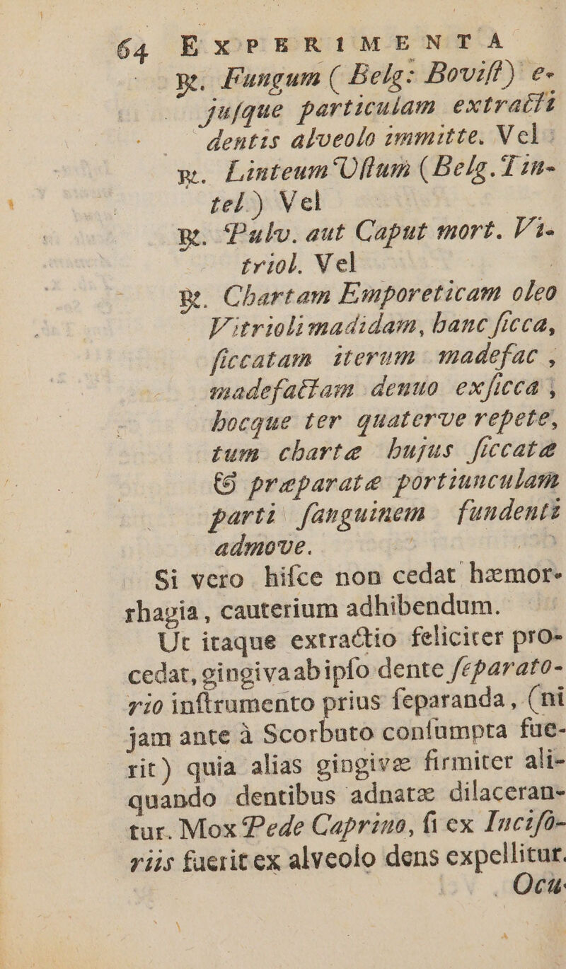 qe. Fungum ( Belg: Boviff) e- jufque particulam extratft dentis alveolo ummutte. Vcl: m. Linteum'Oftlum (Belg. T 11- tel ) Vel gt. Pulv. aut Caput mort. Fi. triol. Vel | Rt. Chartam Emporeticam oleo — Fitriolimadidam, banc ficca, ficcatam iterum. madefac , anadefattam denuo. exficca , bocque ter quaterve repete, tum charte bujus ficcatee (9 preparate portiunculam parti fanguinem fundentz admove. ! nius Si vero hifce non cedat hzxmor- rhapia, cauterium adhibendum. Ut itaque extractio feliciter pro- cedat, gingivaabipfo dente /eparato- rio inftrumento prius feparanda , (ni jam ante à Scorbuto contumpta fue- rit) quia alias gingive firmiter ali- quando dentibus adnatz dilacerau- tur. Mox Pede Caprino, fi ex Inczfo- riis faerit ex alveolo dens expel TA/ 4 AVE