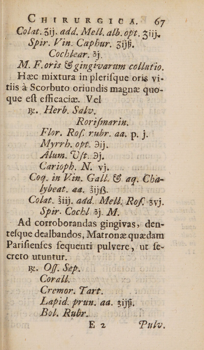 &amp;£nuniugu£g£5&amp;q0x óy ópzr. Fin. Capbur. 3ijfi. Cochlear. 5j. M. F.orzs (9 gingrvarum collatio. que eft efficacia. Vel Rt... Herb. Sav, -Rorzfmarin. Fr. Rof. rubr. aa. pc Myrrb. opt. 3ij. Zum. *Uft.. 8j. Carioph. AN. yj. s | Cog. zn Fm. Gall. C9. ag. Cba- Zy&amp;eat. 4a. Sf. c0 Co/at. 3i). add... Mel, Rofc vj. ápm. Cocbl. 5). M. . Ad corroborandas gingivas;: den- teque dealbandos, Matronz: quadam Parifienfes fequenti: pulvere, ut fe- Creto utuntur. DviB) 5$ 0H) Om. Off. Sep. Corall.- Cremor. Tart. Lapid. prum. aa. sijg. Bol. Rubr... 00D Di ou tPuje.