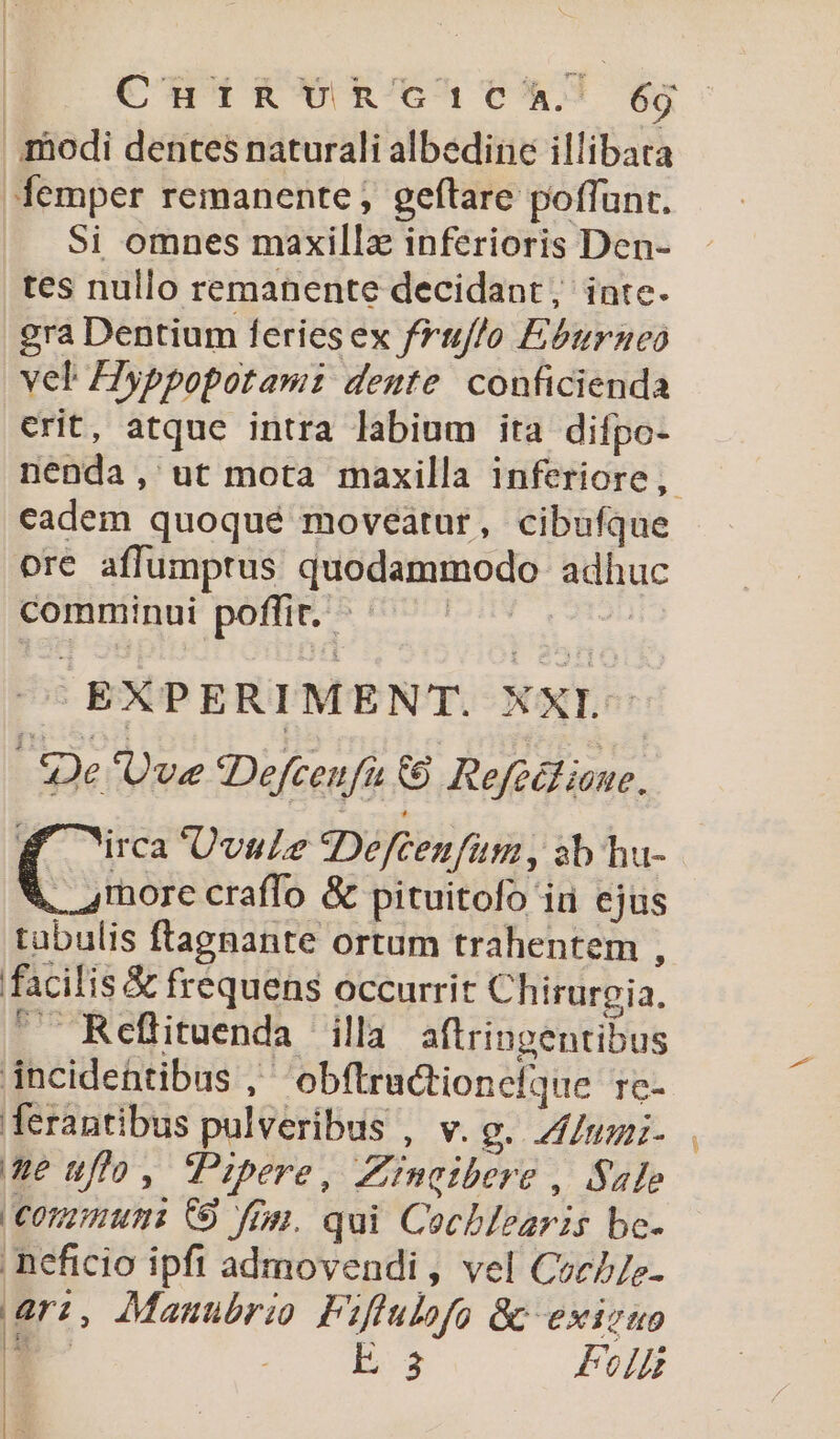 odi dentes naturali albedine illibata femper remanente; geftare poffunt. Si omnes maxillz inferioris Den- tes nullo remanente decidant, inte. gra Dentium feries ex folo Eburaneo vel: Hyppopotamz deute conficienda crit, atque intra labium ita difpo- cadem quoqué moveátur, cibufque ore affumptus quodammodo adhuc comminui poffit. d | TES EXPERI MENT. XXI. | Se 'Uve Deftenfi 6&amp;8 Refedt ian. (5 Uvule SDefcenfum, sb hu- rnore craffo &amp; pituitofo iu ejus tabulis ftagnante ortum trahentem , facilis &amp; frequens occurrit Chirurgia,  Refltuenda illa aftringentibus incidentibus ,' 'obftrationefque rc- ferantibus pulveribus , v. g. Zlumi- e ufo, Pibere, Znctbere , Sale Conmumi C9 fip. qui Cechlearis bc- neficio ipft admovendi , vel Coc//e- ari, Manubrio Fiflulofo &amp; exicuo - E:3 Foi )