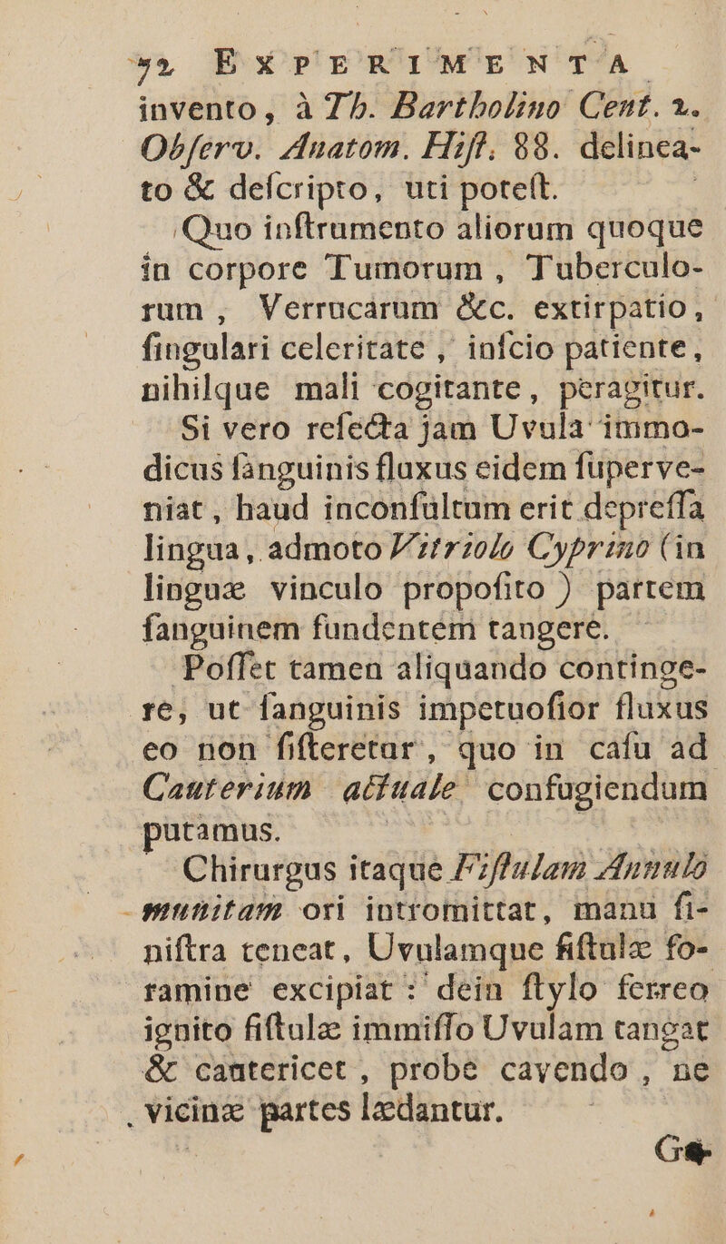 Obferv. Auatom. Hifl. 88. delinea- to &amp; defcripto, uti poteft. Quo inftrumento aliorum quoque in corpore Tumorum , Tuberculo- rum, Verrucarum &amp;c. extirpatio, fingulari celeritate ,' infcio patiente, nihilque mali cogitante, peragitur. Si vero refecta jam Uvula immo- dicus fanguinis fluxus eidem füperve- niat, haud inconfültum erit depreffa lingua, admoto itrzolo Cypriano (in linguz vinculo propofito ) partem fanguinem fundentem tangere. Poffet tamen aliquando continoe- re, ut fanguinis impetuofior fluxus eo non fifteretar, quo in cafu ad. Cauterium aditale | confugiendum putamus. | . Chirurgus itaque F. ifla Lar Aunulo munitam ori intromittat, manu fi- niftra teneat, Uvulamque fiftulz: fo- ramine excipiat : dein flylo ferreo ignito fiftula: immiffo Uvulam tangat Ge