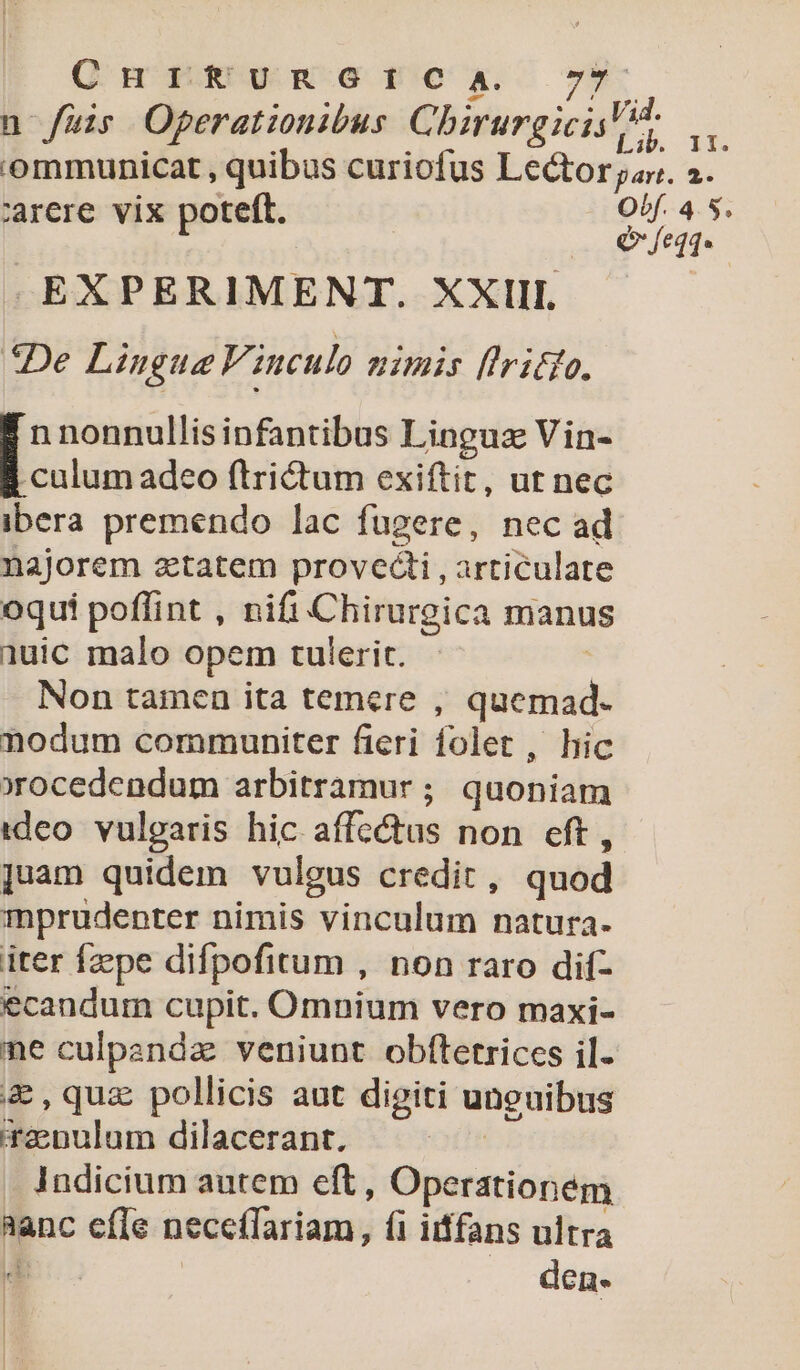 Q nm gRUW-G Ux 7*9 n fuir Operationibus Chirurgicis io i ommunicat , quibus curiofus Lector par. 2. arcere vix poteft. Of. 4.5. | | Q feqq. EXPERIMENT. XXIII. «De Lingue F. iuculo nimis flritto. culum adeo ftrictum exiftit, ut nec ibera premendo lac fugere, nec ad najorem aztatem provecti , articulate oqui poffint , nifi Chirurgica manus 1uic malo opem tulerit. Non tamen ita temere , senda nodum communiter fieri folet , hic xrocedendum arbitramur ; quoniam tdeo. vulgaris hic affc&amp;tus non eft, juam quidem vulgus credit, quod mprudenter nimis vinculum natura. iter Ízpe difpofitum , non raro dif- ecaudum cupit. Omnium vero maxi- ne culpandz veniunt obftetrices il. &amp;,quz pollicis aut digiti unguibus 'renulum dilacerant. . Indicium autem eft, Operationem T cíle neceffariam, (i iiffans ultra den. E nonnullis infantibus Linguz Vin- l | E