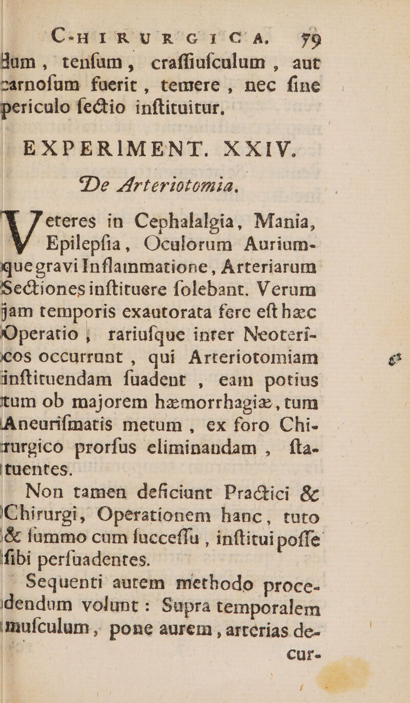 C-eHrRURGICA 7Ü Hum, tenfum, craffiufculum , aut carnofum fuerit , temere , nec fine periculo fectio inftituitur. EXPERIMENT. XXIV. De frteriotomia. | 1 Jeteres in Cephalalgia, Mania, Epilepfia, Oculorum Aurium- quegravi Inflammatione, Árteriarum. Sectiones inftituere folebant. Verum jam temporis exautorata fere efthzc Operatio , rariufque inter Neoteri- COS occurrunt , qui Arteriotomiam inftituendam fuadent , eam potius tum ob majorem hzmorrhagiz, tum Aneurifmatis metum , ex foro Chi- Turgico prorfus eliminandam , fta. ituentes. | Non tamen deficiant Practici &amp; IChirurgi, Operationem hanc, tuto &amp; fummo cum fucceffu , inftituipoffe fibi perfuadentes.  Sequenti autem methodo proce- dendum volunt : Supra temporalem mufculum ; pone aurei , arterías de- [ cur- í