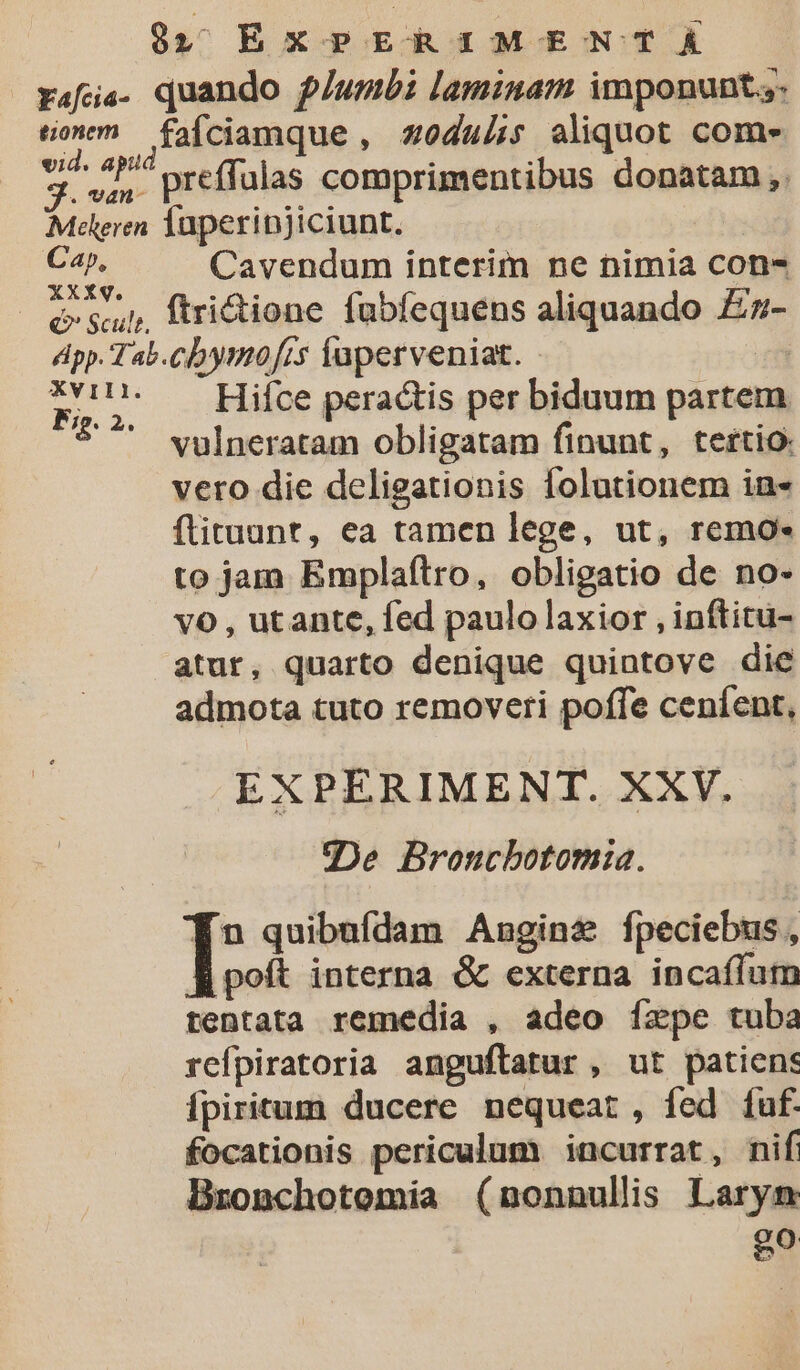 rais. duando plumbi laminam imponunt.,- ton m fafciamque , zoduiis aliquot com- x preffulas comprimentibus donatam ,. Mtileren lüperinjiciunt. ion Cavendum interim ne nimia con- Qe sup, ftrictione fubfequens aliquando £z- dpp. Tab.cbymofrs faperveniat. j4ü T. Hifce peractis per biduum partem *^ vulneratam obligatam finunt, tertio: vero die delieationis lolutionem in- flituunt, ea tamen lege, ut, remo- to jam Emplaftro, obligatio de no- v6 , utante, fed paulo laxior , inftitu- atur, quarto denique quintove die admota tuto removeri poffe ceníent, EXPERIMENT. XXV. gDe Broncbotomia. fn quibufdam Angine fpeciebus, poft interna &amp; externa incafíum tentata remedia , adeo ízpe tuba refpiratoria anguftatur , ut patiens Ípiritum ducere nequeat, fed fuf. focationis periculum incurrat, nif Bzonchotemia (nonnullis Laryn e?