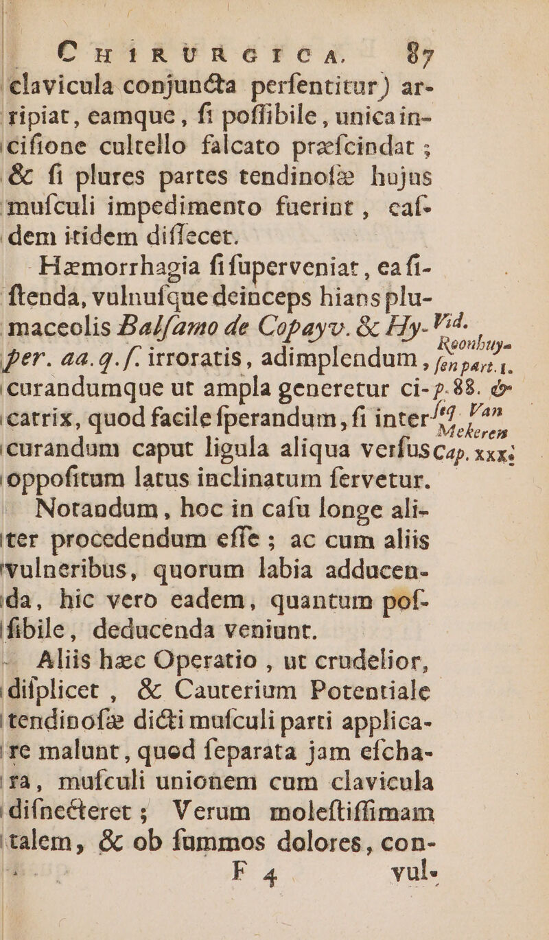 'clavicula conjuncta perfentitur) ar- ripiat, eamque, fi poffibile , unica in- iCcifione cultello falcato praefcindat ; &amp; fi plures partes tendinof? hujus mufculi impedimento fuerint, caf- dem itidem diffecet. Hamorrhagia fifuperveniat , ea ft- ftenda, vulnufque deinceps hians plu- maceolis Ba//amo de Copayv. &amp; Hy-Vid. per. aa.q. f. irroratis, adimplendum, Cup curandumque ut ampla generetur ci-7.88. &amp;- catrix, quod facile fperandum , fi inter. T i curandum caput ligula aliqua verfuscay, xxx; 'oppofitum latus inclinatum fervetur. — Notandum, hoc in cafu longe ali- iter procedendum effe ; ac cum aliis vulneribus, quorum labia adducen- da, hic vero eadem, quantum pof- ifibile, deducenda veniunt. - Aliis hec Operatio , ut crudelior, idifplicet , &amp; Cauterium Potentiale 'tendinofze dicti mufculi parti applica- re malunt , qued feparata jam efcha- ia, mufculi unionem cum clavicula diífnecteret ; Verum moleftiffimam talem, &amp; ob fummos dolores, con-