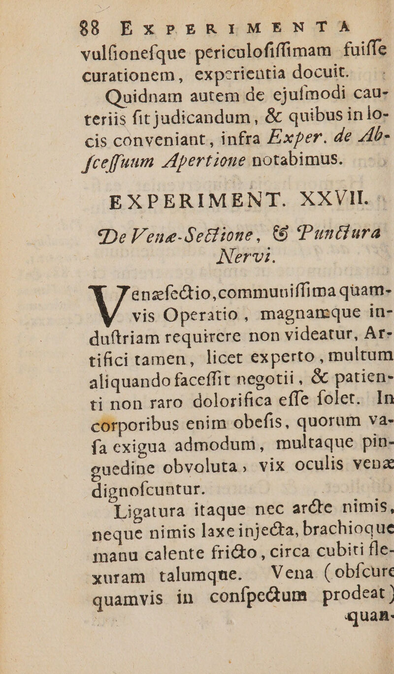 vulfionefque periculofiffimam fuiffe curationem, expcrientia docuit. Quidnam autem de ejufmodi cau- teriis fit judicandum, &amp; quibus inio- cis conveniant, infra Zxper. de Ab- fceffuum Apertione notabimus. EXPERIMENT. XXVII. «De Veue-Sedlione, € Punciura | Nervi. jt demain rdi vis Operatio, magnareque in- duftriam requirere non videatur, Ar- tifici tamen, licet experto, multum aliquando faceffit negotii , &amp; patien- ti non raro dolorifica effe folet. In corporibus enim obefis, quorum va- fa exigua admodum, multaque pin- euedine obvoluta, vix oculis vena dignofcuntur. 332 Ligatura itaque nec arde nimis, neque nimis laxe injecta, brachioque manu calente fri&amp;o, circa cubiti fle- xuram talumque. — Vena ( obícure quamvis in confpeQum prodeat] TN quan-